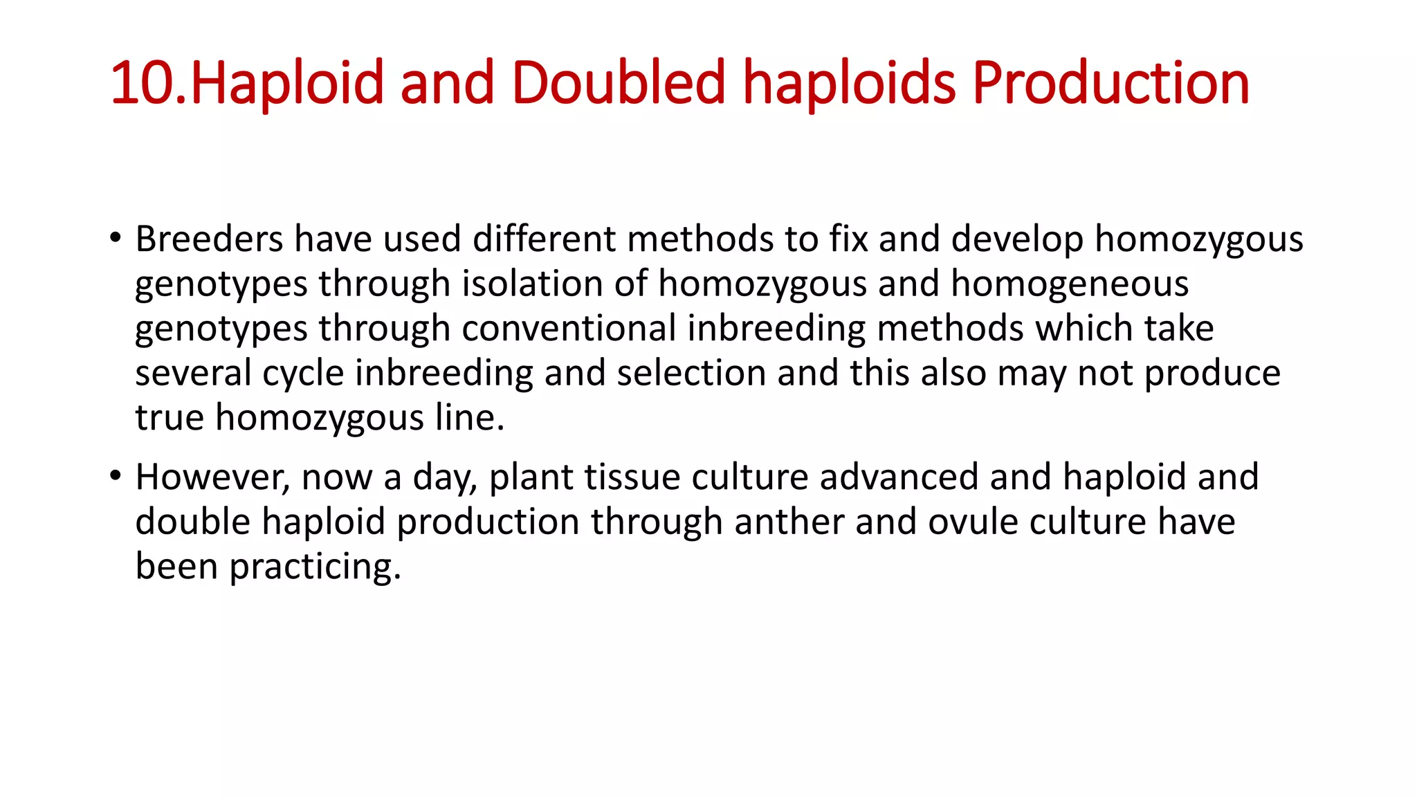 10.Haploid and Doubled haploids Production
• Breeders have used different methods to fix and develop homozygous
genotypes through isolation of homozygous and homogeneous
genotypes through conventional inbreeding methods which take
several cycle inbreeding and selection and this also may not produce
true homozygous line.
• However, now a day, plant tissue culture advanced and haploid and
double haploid production through anther and ovule culture have
been practicing.
 