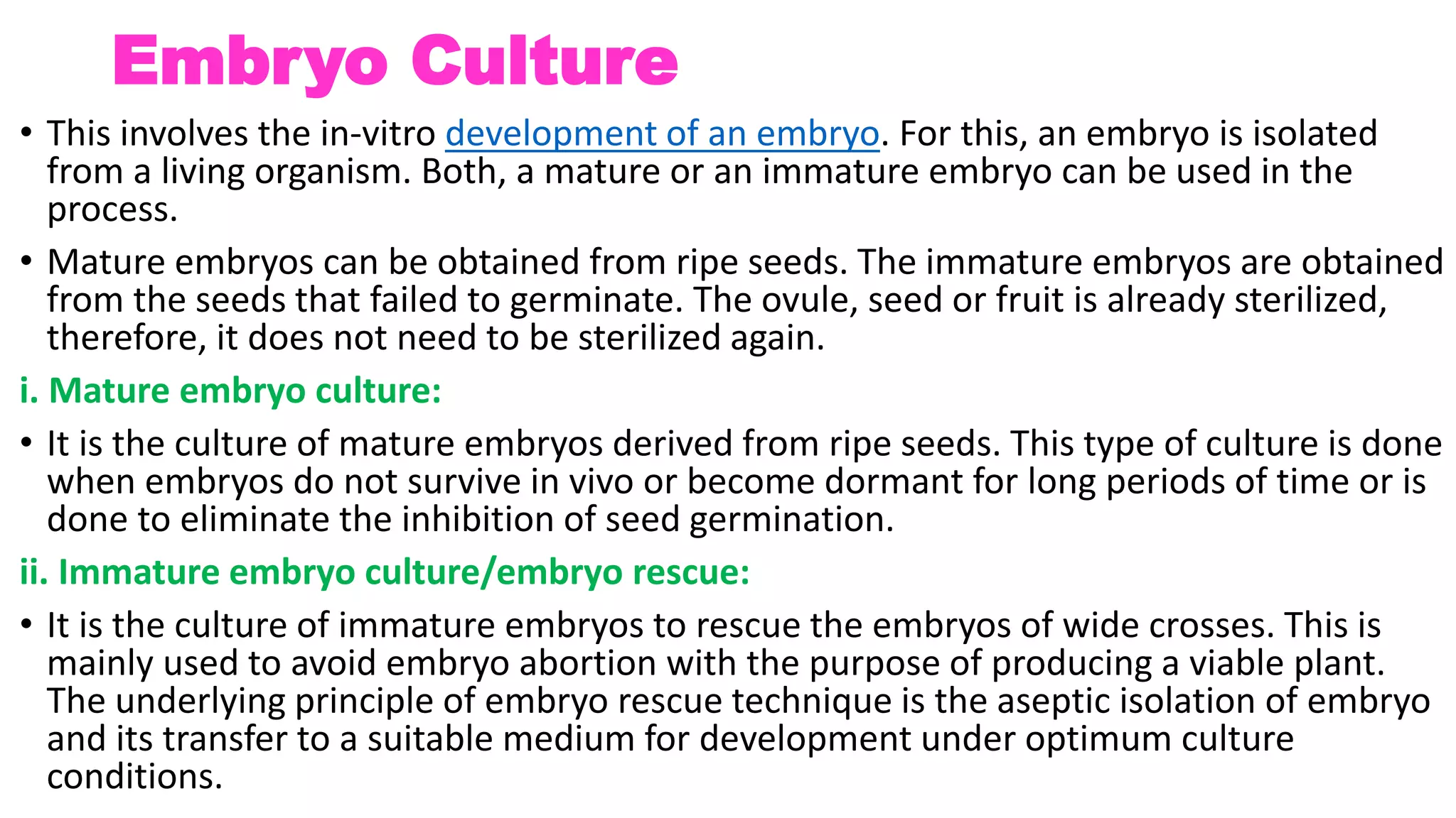 Embryo Culture
• This involves the in-vitro development of an embryo. For this, an embryo is isolated
from a living organism. Both, a mature or an immature embryo can be used in the
process.
• Mature embryos can be obtained from ripe seeds. The immature embryos are obtained
from the seeds that failed to germinate. The ovule, seed or fruit is already sterilized,
therefore, it does not need to be sterilized again.
i. Mature embryo culture:
• It is the culture of mature embryos derived from ripe seeds. This type of culture is done
when embryos do not survive in vivo or become dormant for long periods of time or is
done to eliminate the inhibition of seed germination.
ii. Immature embryo culture/embryo rescue:
• It is the culture of immature embryos to rescue the embryos of wide crosses. This is
mainly used to avoid embryo abortion with the purpose of producing a viable plant.
The underlying principle of embryo rescue technique is the aseptic isolation of embryo
and its transfer to a suitable medium for development under optimum culture
conditions.
 