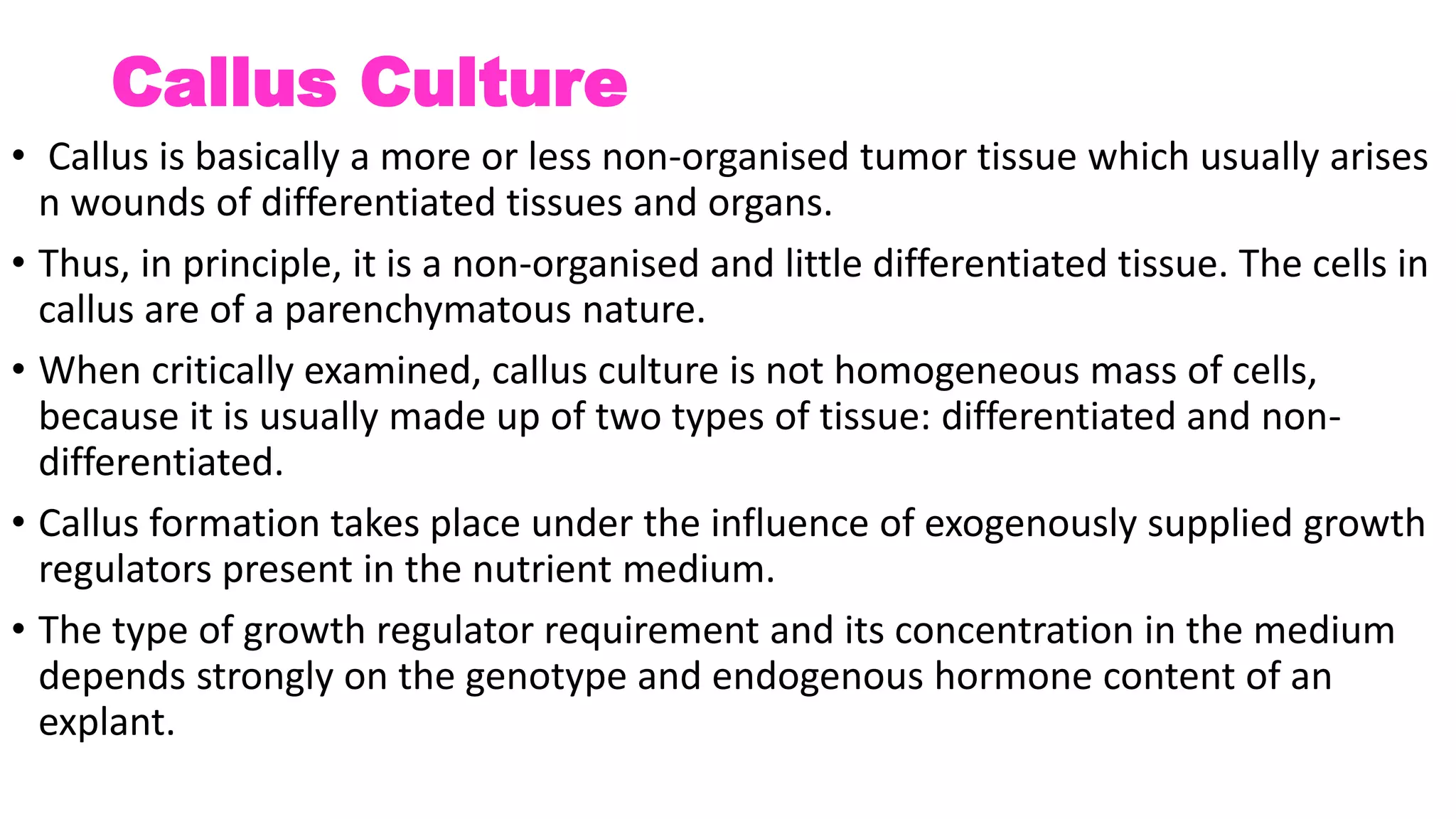 Callus Culture
• Callus is basically a more or less non-organised tumor tissue which usually arises
n wounds of differentiated tissues and organs.
• Thus, in principle, it is a non-organised and little differentiated tissue. The cells in
callus are of a parenchymatous nature.
• When critically examined, callus culture is not homogeneous mass of cells,
because it is usually made up of two types of tissue: differentiated and non-
differentiated.
• Callus formation takes place under the influence of exogenously supplied growth
regulators present in the nutrient medium.
• The type of growth regulator requirement and its concentration in the medium
depends strongly on the genotype and endogenous hormone content of an
explant.
 