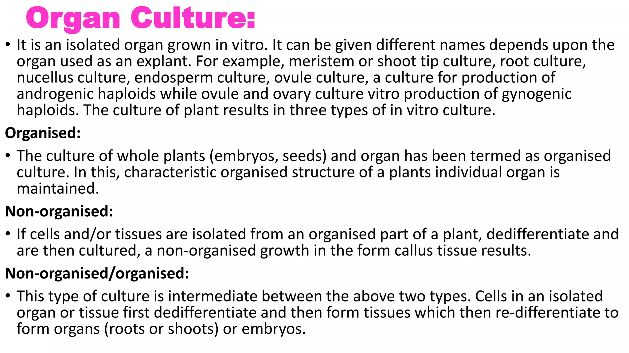 Organ Culture:
• It is an isolated organ grown in vitro. It can be given different names depends upon the
organ used as an explant. For example, meristem or shoot tip culture, root culture,
nucellus culture, endosperm culture, ovule culture, a culture for production of
androgenic haploids while ovule and ovary culture vitro production of gynogenic
haploids. The culture of plant results in three types of in vitro culture.
Organised:
• The culture of whole plants (embryos, seeds) and organ has been termed as organised
culture. In this, characteristic organised structure of a plants individual organ is
maintained.
Non-organised:
• If cells and/or tissues are isolated from an organised part of a plant, dedifferentiate and
are then cultured, a non-organised growth in the form callus tissue results.
Non-organised/organised:
• This type of culture is intermediate between the above two types. Cells in an isolated
organ or tissue first dedifferentiate and then form tissues which then re-differentiate to
form organs (roots or shoots) or embryos.
 