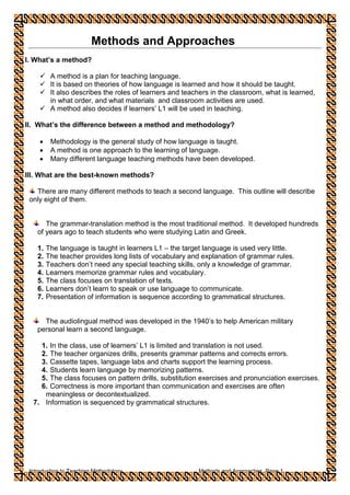 Introduction to Teaching Methodology Methods and Approaches, Page 1
Methods and Approaches
I. What’s a method?
 A method is a plan for teaching language.
 It is based on theories of how language is learned and how it should be taught.
 It also describes the roles of learners and teachers in the classroom, what is learned,
in what order, and what materials and classroom activities are used.
 A method also decides if learners’ L1 will be used in teaching.
II. What’s the difference between a method and methodology?
 Methodology is the general study of how language is taught.
 A method is one approach to the learning of language.
 Many different language teaching methods have been developed.
III. What are the best-known methods?
There are many different methods to teach a second language. This outline will describe
only eight of them.
The grammar-translation method is the most traditional method. It developed hundreds
of years ago to teach students who were studying Latin and Greek.
1. The language is taught in learners L1 – the target language is used very little.
2. The teacher provides long lists of vocabulary and explanation of grammar rules.
3. Teachers don’t need any special teaching skills, only a knowledge of grammar.
4. Learners memorize grammar rules and vocabulary.
5. The class focuses on translation of texts.
6. Learners don’t learn to speak or use language to communicate.
7. Presentation of information is sequence according to grammatical structures.
The audiolingual method was developed in the 1940’s to help American military
personal learn a second language.
1. In the class, use of learners’ L1 is limited and translation is not used.
2. The teacher organizes drills, presents grammar patterns and corrects errors.
3. Cassette tapes, language labs and charts support the learning process.
4. Students learn language by memorizing patterns.
5. The class focuses on pattern drills, substitution exercises and pronunciation exercises.
6. Correctness is more important than communication and exercises are often
meaningless or decontextualized.
7. Information is sequenced by grammatical structures.
 