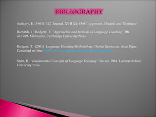 Anthony, E. (1963)  ELT Journal. XVII (2): 63-67.  Approach ,Method, and Technique . Richards, J ; Rodgers, T.  “Approaches and Methods in Language Teaching”  5th ed.1989. Melbourne. Cambridge University Press Rodgers, T.  (2001)  Language Teaching Methodology.  Online Resources. Issue Paper. Consulted on-line:  http://www.cal.org/resources/digest/rodgers.html Stern, H.  “Fundamental Concepts of Language Teaching”  2nd ed. 1984. London Oxford University Press 