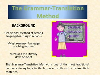 The Grammar-Translation
Method
BACKGROUND
▪Traditional method of second
languageteaching in schools
▪Most common language
teaching method
▪Stressed the literacy
development
The Grammar-Translation Method is one of the most traditional
methods, dating back to the late nineteenth and early twentieth
centuries.
 