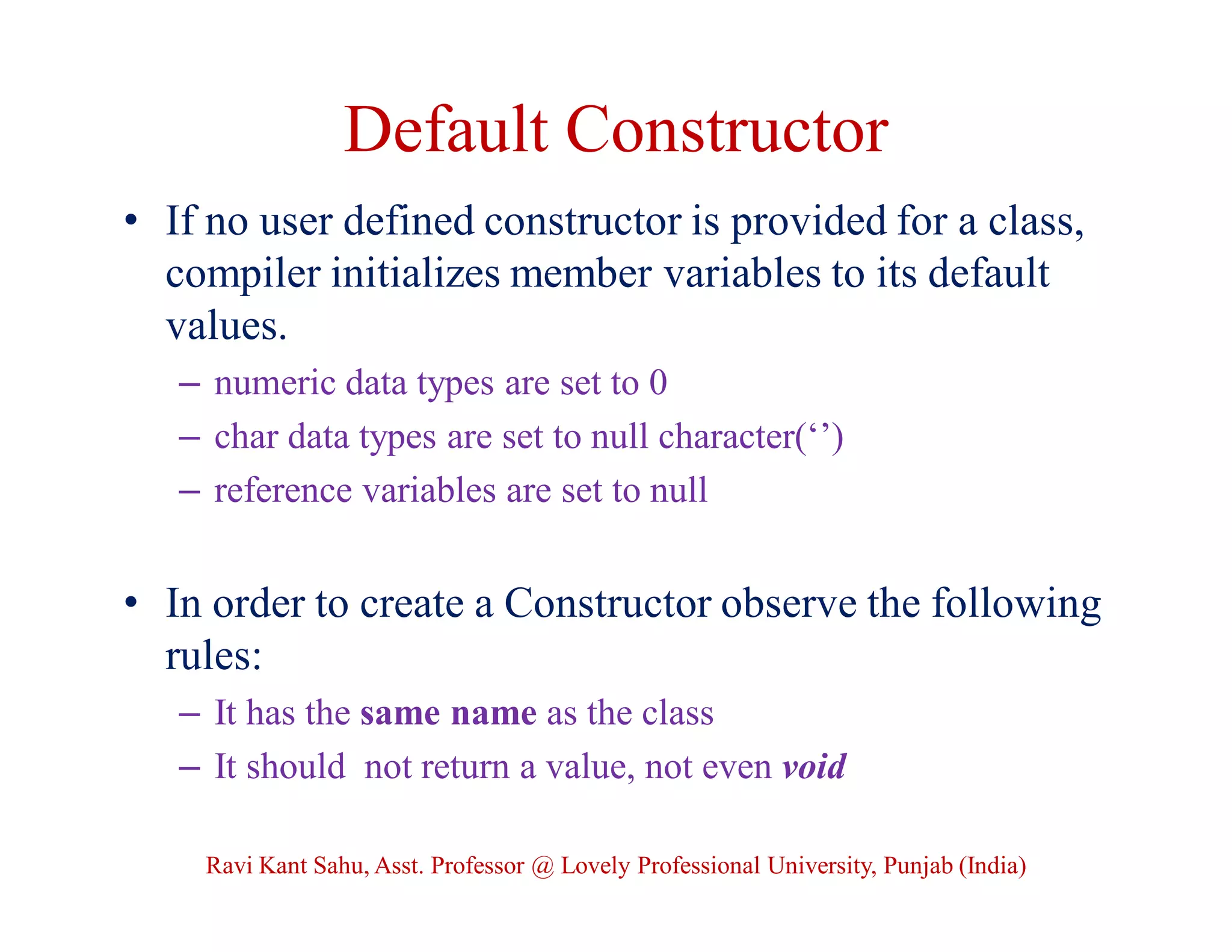 Default Constructor
• If no user defined constructor is provided for a class,
compiler initializes member variables to its default
values.
– numeric data types are set to 0
– char data types are set to null character(‘’)
– reference variables are set to null
• In order to create a Constructor observe the following
rules:
– It has the same name as the class
– It should not return a value, not even void
Ravi Kant Sahu, Asst. Professor @ Lovely Professional University, Punjab (India)
 