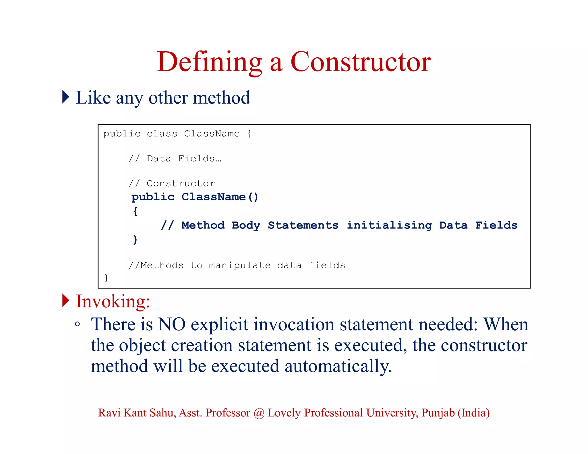 Defining a Constructor
 Like any other method
 Invoking:
◦ There is NO explicit invocation statement needed: When
the object creation statement is executed, the constructor
method will be executed automatically.
public class ClassName {
// Data Fields…
// Constructor
public ClassName()
{
// Method Body Statements initialising Data Fields
}
//Methods to manipulate data fields
}
Ravi Kant Sahu, Asst. Professor @ Lovely Professional University, Punjab (India)
 