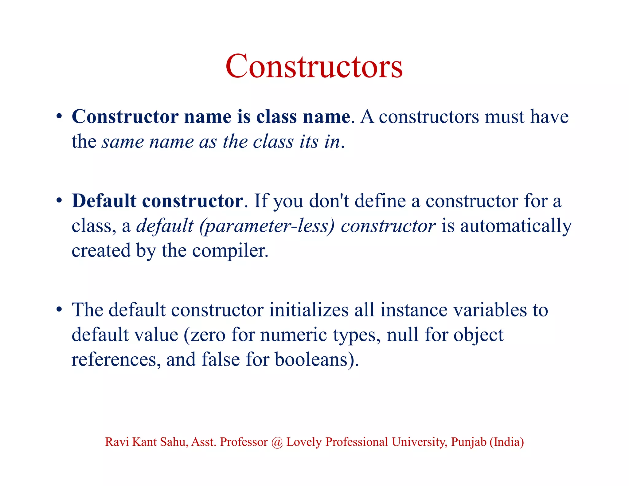 Constructors
• Constructor name is class name. A constructors must have
the same name as the class its in.
• Default constructor. If you don't define a constructor for a
class, a default (parameter-less) constructor is automatically
created by the compiler.
• The default constructor initializes all instance variables to
default value (zero for numeric types, null for object
references, and false for booleans).
Ravi Kant Sahu, Asst. Professor @ Lovely Professional University, Punjab (India)
 