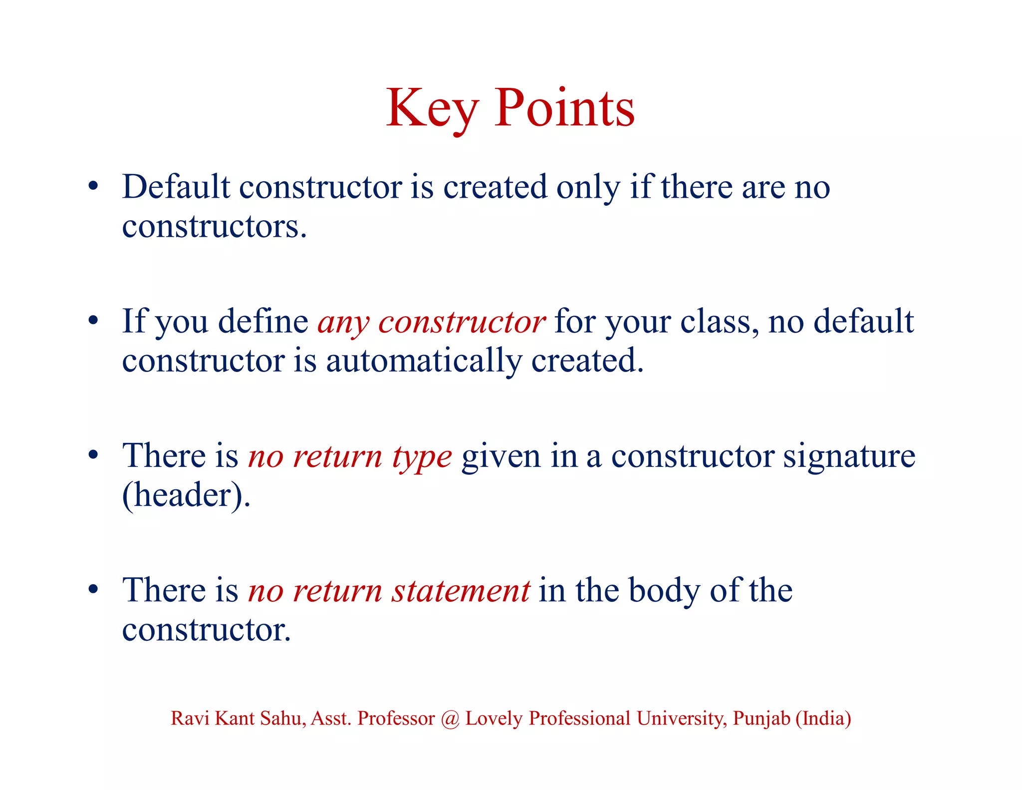 Key Points
• Default constructor is created only if there are no
constructors.
• If you define any constructor for your class, no default
constructor is automatically created.
• There is no return type given in a constructor signature
(header).
• There is no return statement in the body of the
constructor.
Ravi Kant Sahu, Asst. Professor @ Lovely Professional University, Punjab (India)
 