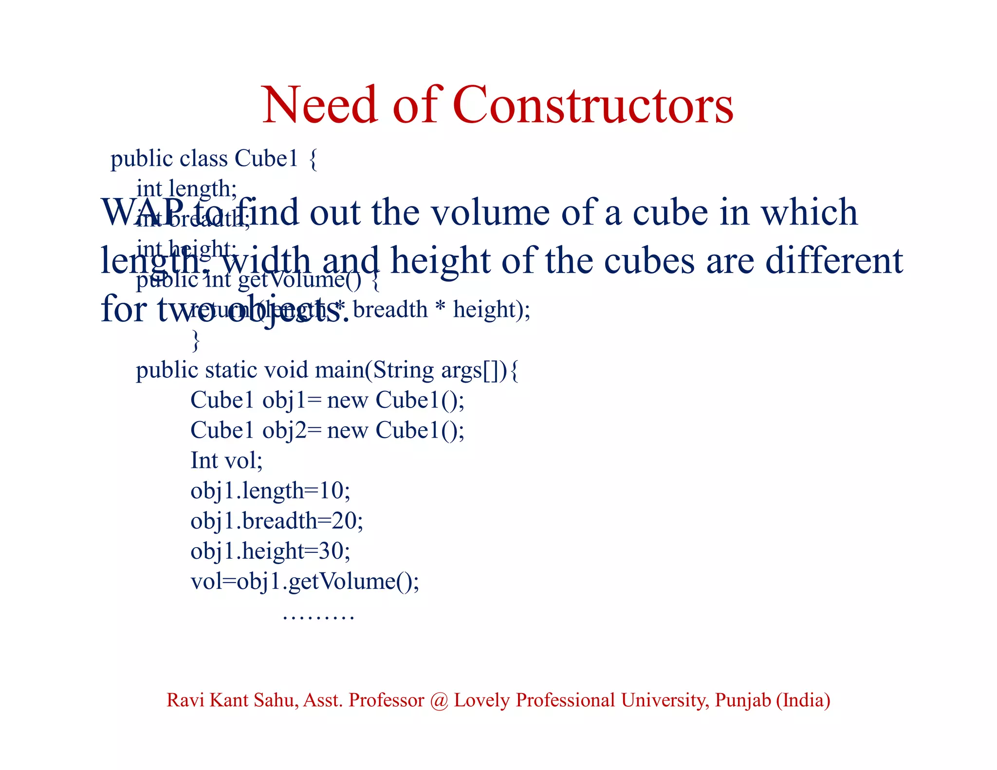 Need of Constructors
public class Cube1 {
int length;
int breadth;
int height;
public int getVolume() {
return (length * breadth * height);
}
public static void main(String args[]){
Cube1 obj1= new Cube1();
Cube1 obj2= new Cube1();
Int vol;
obj1.length=10;
obj1.breadth=20;
obj1.height=30;
vol=obj1.getVolume();
………
WAP to find out the volume of a cube in which
length, width and height of the cubes are different
for two objects.
Ravi Kant Sahu, Asst. Professor @ Lovely Professional University, Punjab (India)
 