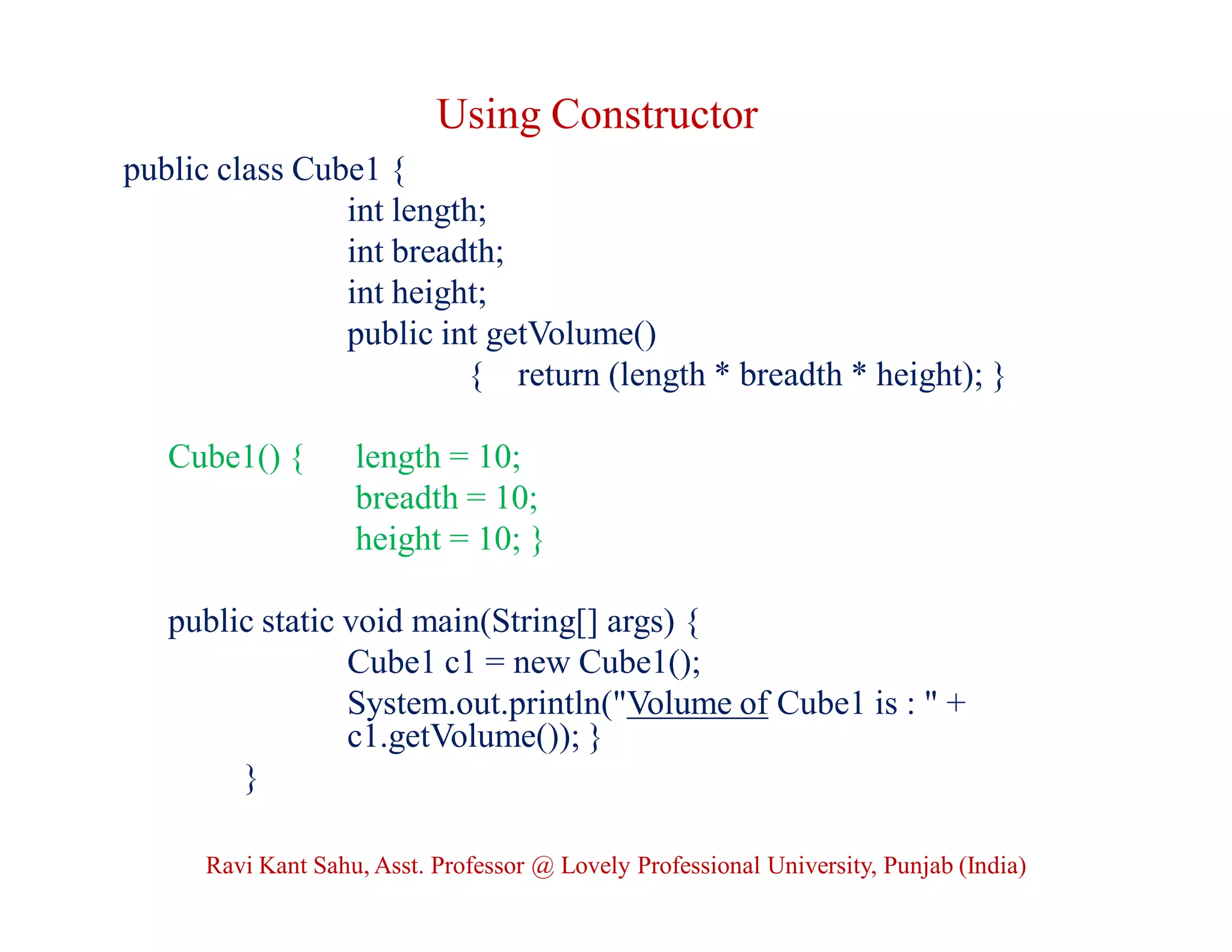 Using Constructor
public class Cube1 {
int length;
int breadth;
int height;
public int getVolume()
{ return (length * breadth * height); }
Cube1() { length = 10;
breadth = 10;
height = 10; }
public static void main(String[] args) {
Cube1 c1 = new Cube1();
System.out.println("Volume of Cube1 is : " +
c1.getVolume()); }
}
Ravi Kant Sahu, Asst. Professor @ Lovely Professional University, Punjab (India)
 