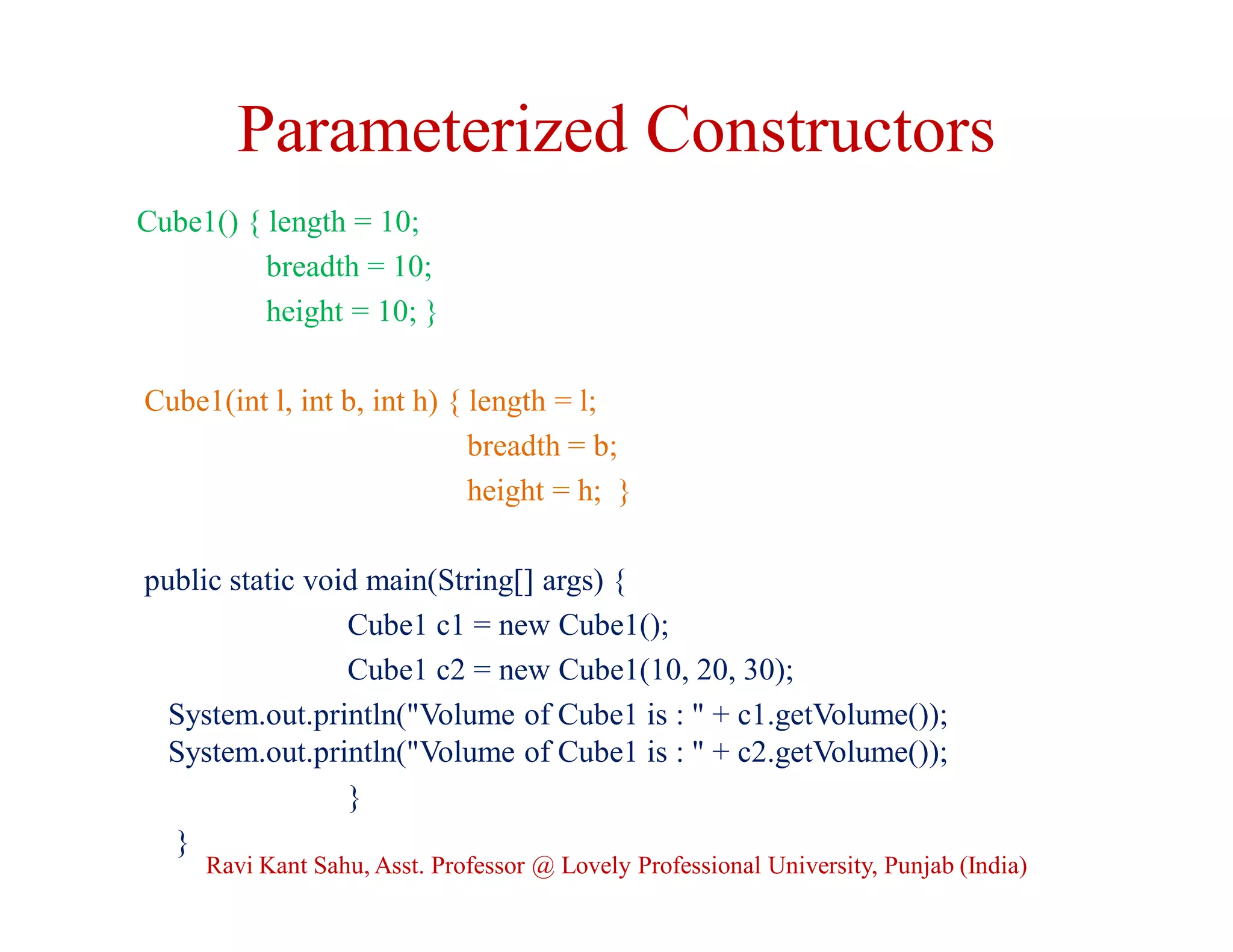 Parameterized Constructors
Cube1() { length = 10;
breadth = 10;
height = 10; }
Cube1(int l, int b, int h) { length = l;
breadth = b;
height = h; }
public static void main(String[] args) {
Cube1 c1 = new Cube1();
Cube1 c2 = new Cube1(10, 20, 30);
System.out.println("Volume of Cube1 is : " + c1.getVolume());
System.out.println("Volume of Cube1 is : " + c2.getVolume());
}
}
Ravi Kant Sahu, Asst. Professor @ Lovely Professional University, Punjab (India)
 