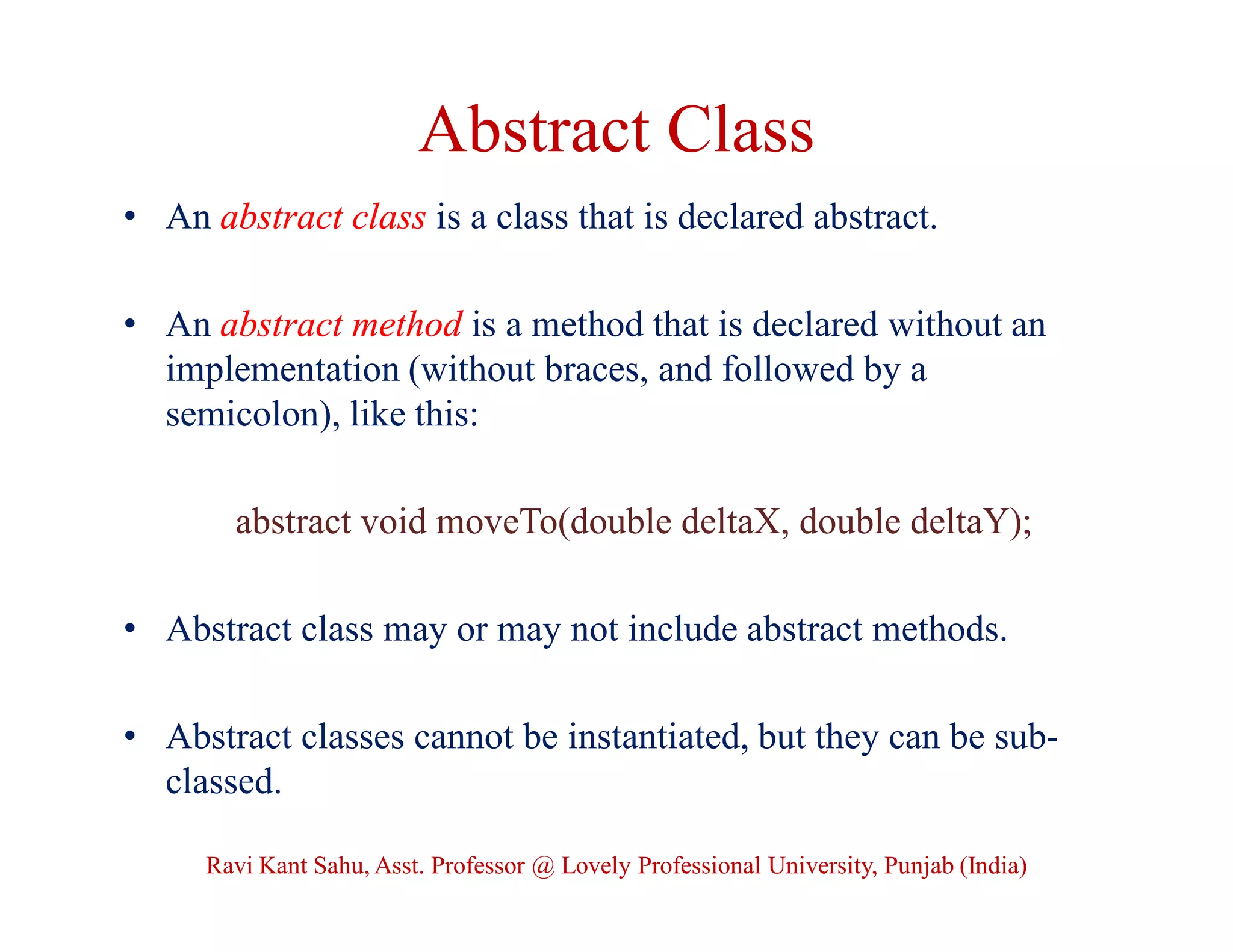 Abstract Class
• An abstract class is a class that is declared abstract.
• An abstract method is a method that is declared without an
implementation (without braces, and followed by a
semicolon), like this:
abstract void moveTo(double deltaX, double deltaY);
• Abstract class may or may not include abstract methods.
• Abstract classes cannot be instantiated, but they can be sub-
classed.
Ravi Kant Sahu, Asst. Professor @ Lovely Professional University, Punjab (India)
 
