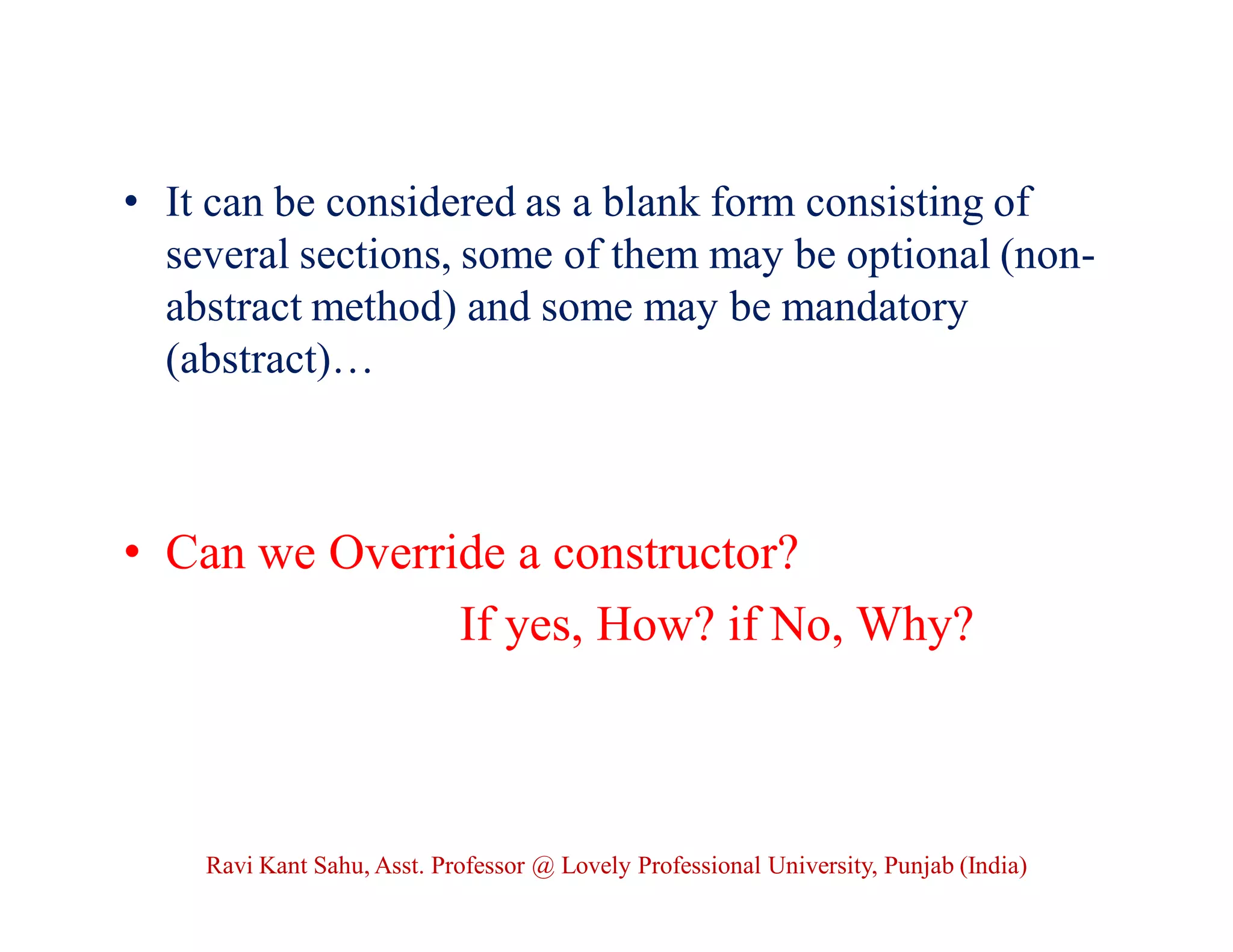 • It can be considered as a blank form consisting of
several sections, some of them may be optional (non-
abstract method) and some may be mandatory
(abstract)…
• Can we Override a constructor?
If yes, How? if No, Why?
Ravi Kant Sahu, Asst. Professor @ Lovely Professional University, Punjab (India)
 