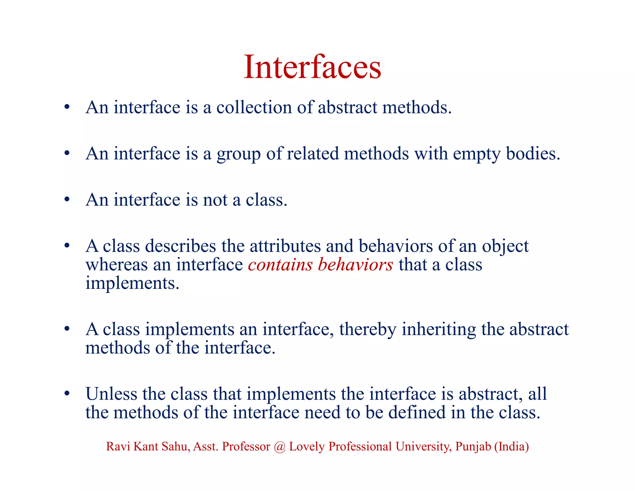 Interfaces
• An interface is a collection of abstract methods.
• An interface is a group of related methods with empty bodies.
• An interface is not a class.
• A class describes the attributes and behaviors of an object
whereas an interface contains behaviors that a class
implements.
• A class implements an interface, thereby inheriting the abstract
methods of the interface.
• Unless the class that implements the interface is abstract, all
the methods of the interface need to be defined in the class.
Ravi Kant Sahu, Asst. Professor @ Lovely Professional University, Punjab (India)
 