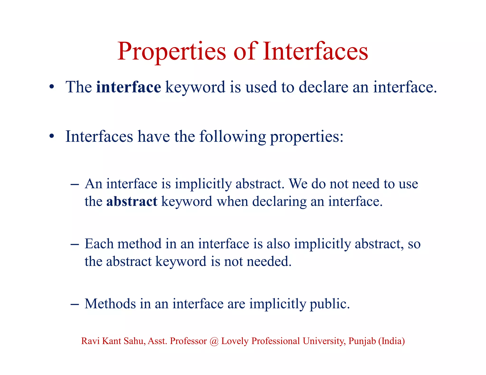 Properties of Interfaces
• The interface keyword is used to declare an interface.
• Interfaces have the following properties:
– An interface is implicitly abstract. We do not need to use
the abstract keyword when declaring an interface.
– Each method in an interface is also implicitly abstract, so
the abstract keyword is not needed.
– Methods in an interface are implicitly public.
Ravi Kant Sahu, Asst. Professor @ Lovely Professional University, Punjab (India)
 