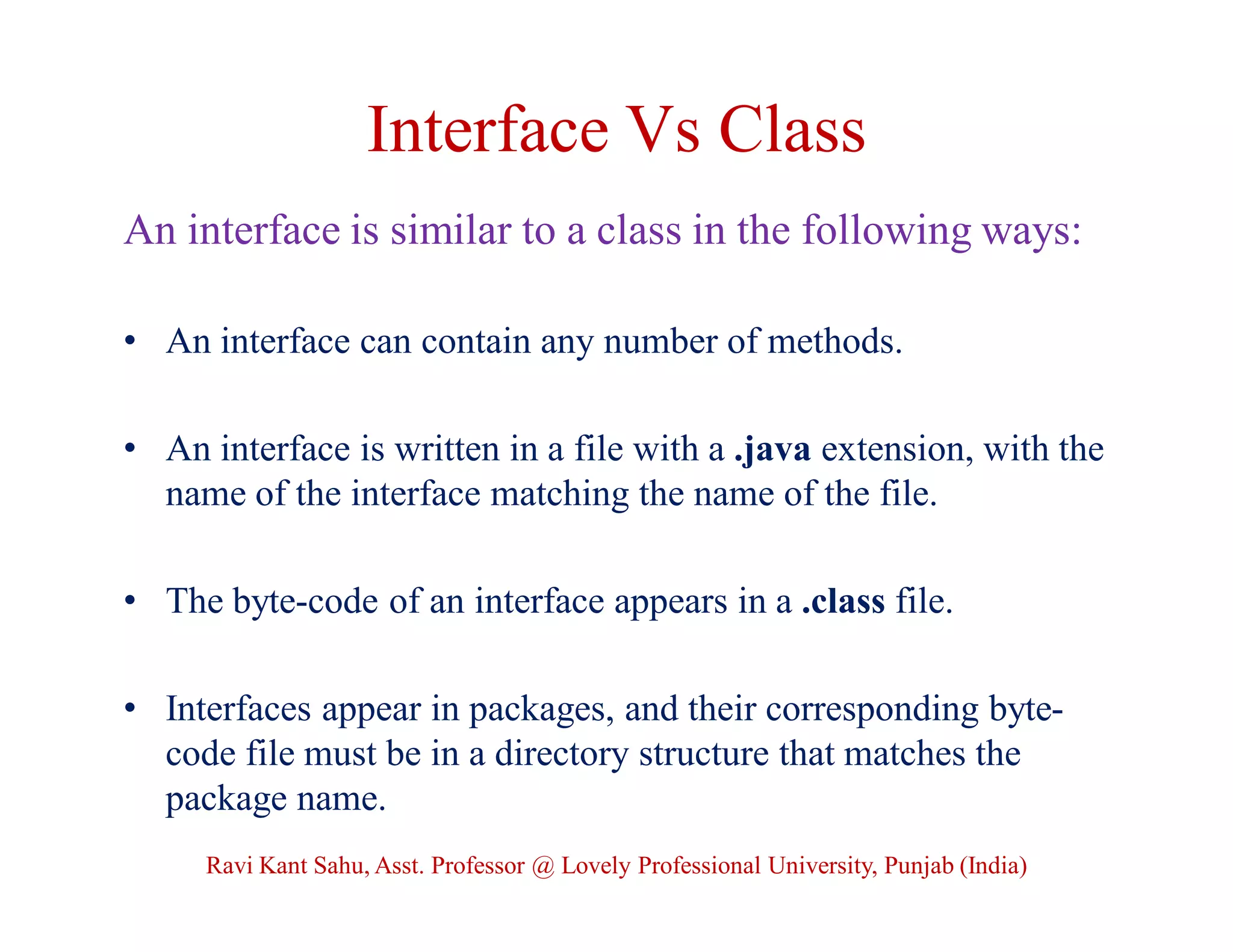 Interface Vs Class
An interface is similar to a class in the following ways:
• An interface can contain any number of methods.
• An interface is written in a file with a .java extension, with the
name of the interface matching the name of the file.
• The byte-code of an interface appears in a .class file.
• Interfaces appear in packages, and their corresponding byte-
code file must be in a directory structure that matches the
package name.
Ravi Kant Sahu, Asst. Professor @ Lovely Professional University, Punjab (India)
 