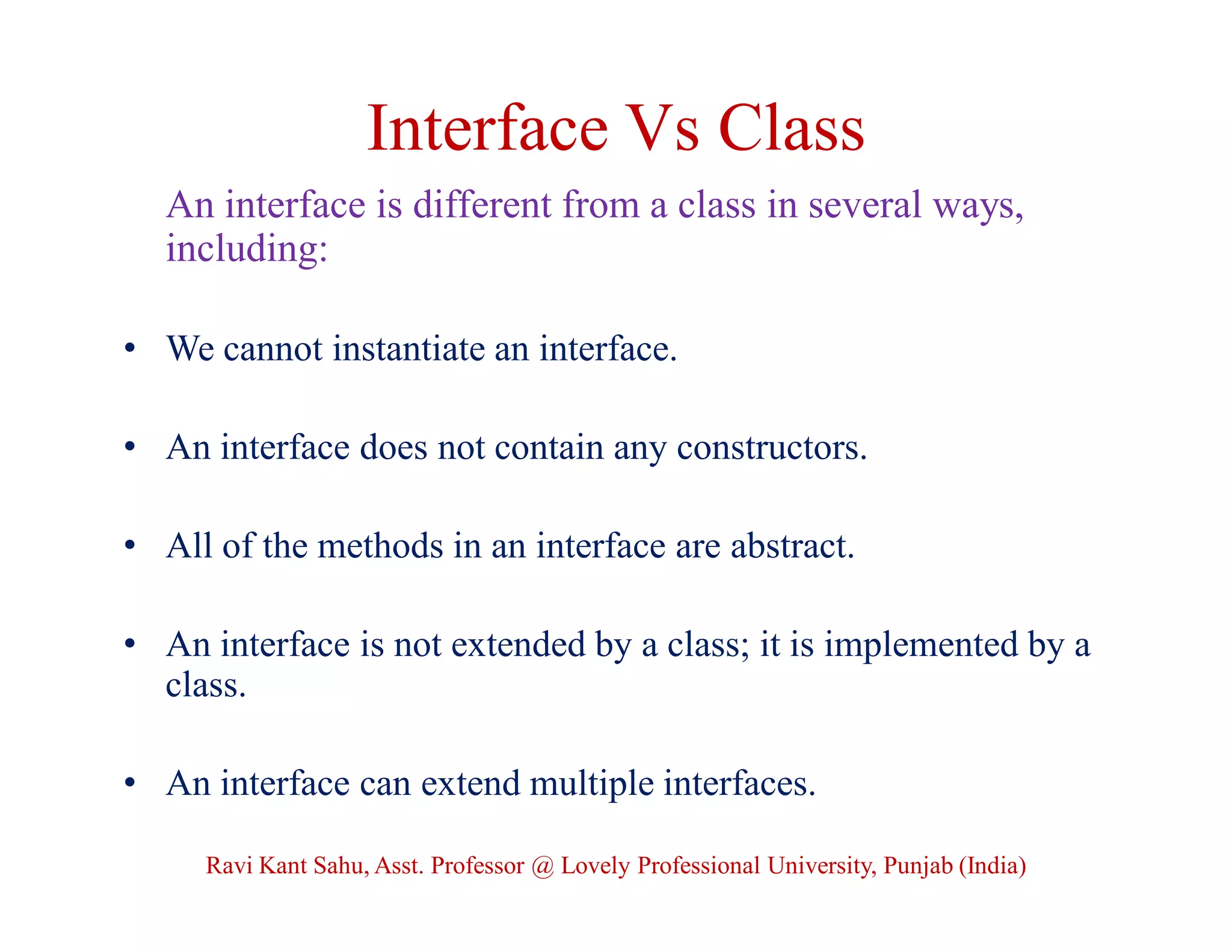 Interface Vs Class
An interface is different from a class in several ways,
including:
• We cannot instantiate an interface.
• An interface does not contain any constructors.
• All of the methods in an interface are abstract.
• An interface is not extended by a class; it is implemented by a
class.
• An interface can extend multiple interfaces.
Ravi Kant Sahu, Asst. Professor @ Lovely Professional University, Punjab (India)
 