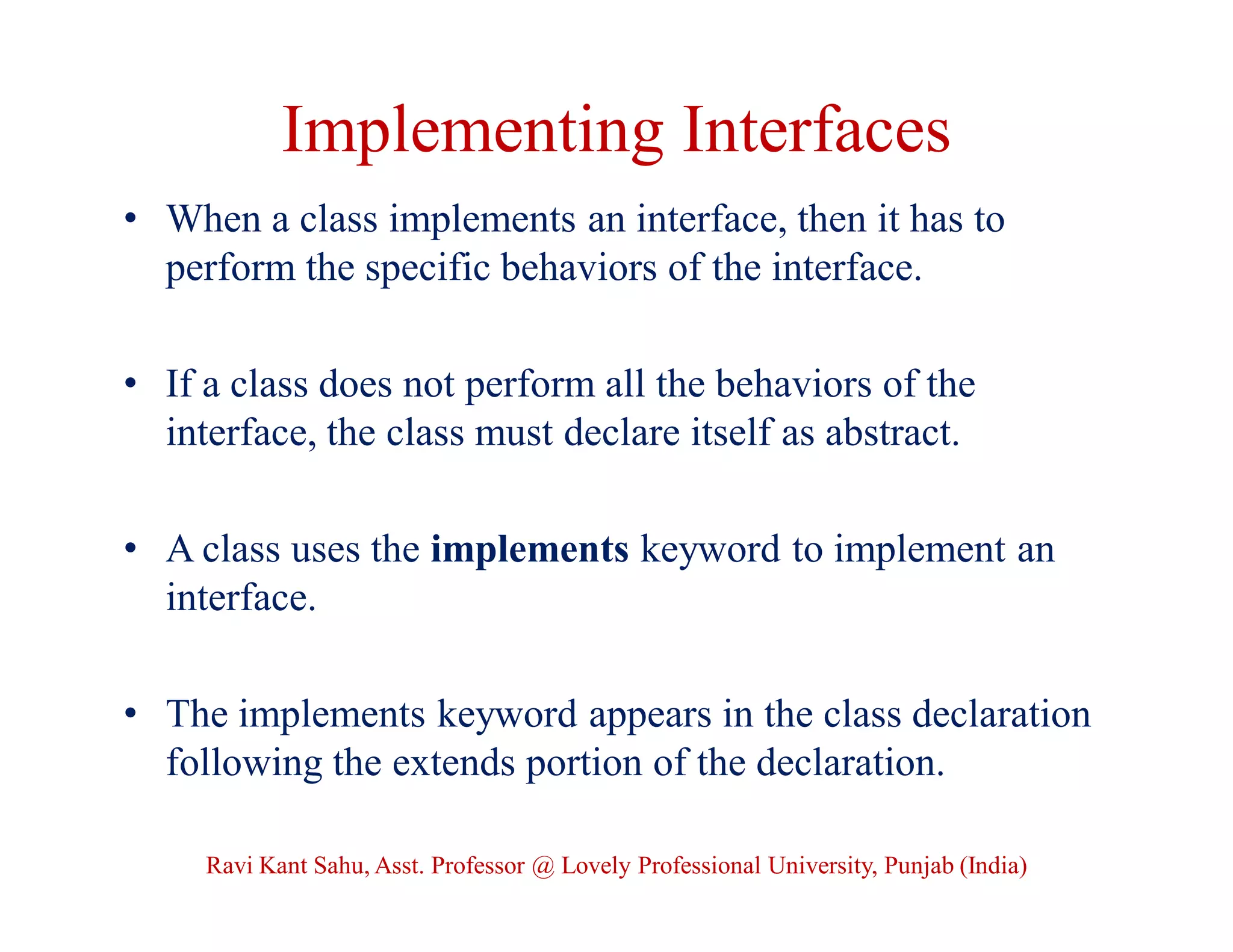 Implementing Interfaces
• When a class implements an interface, then it has to
perform the specific behaviors of the interface.
• If a class does not perform all the behaviors of the
interface, the class must declare itself as abstract.
• A class uses the implements keyword to implement an
interface.
• The implements keyword appears in the class declaration
following the extends portion of the declaration.
Ravi Kant Sahu, Asst. Professor @ Lovely Professional University, Punjab (India)
 