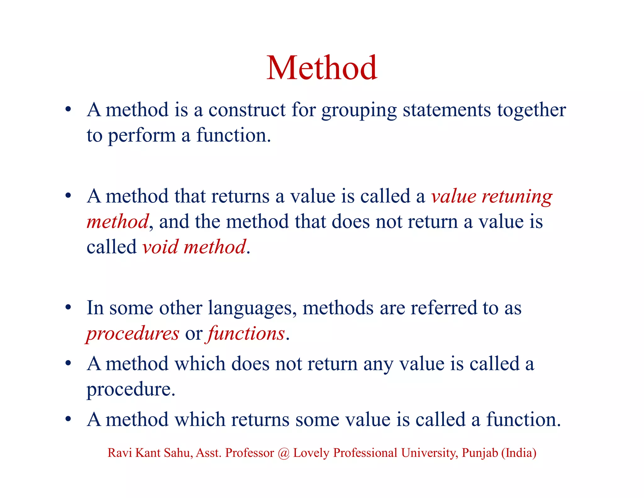 Method
• A method is a construct for grouping statements together
to perform a function.
• A method that returns a value is called a value retuning
method, and the method that does not return a value is
called void method.
• In some other languages, methods are referred to as
procedures or functions.
• A method which does not return any value is called a
procedure.
• A method which returns some value is called a function.
Ravi Kant Sahu, Asst. Professor @ Lovely Professional University, Punjab (India)
 