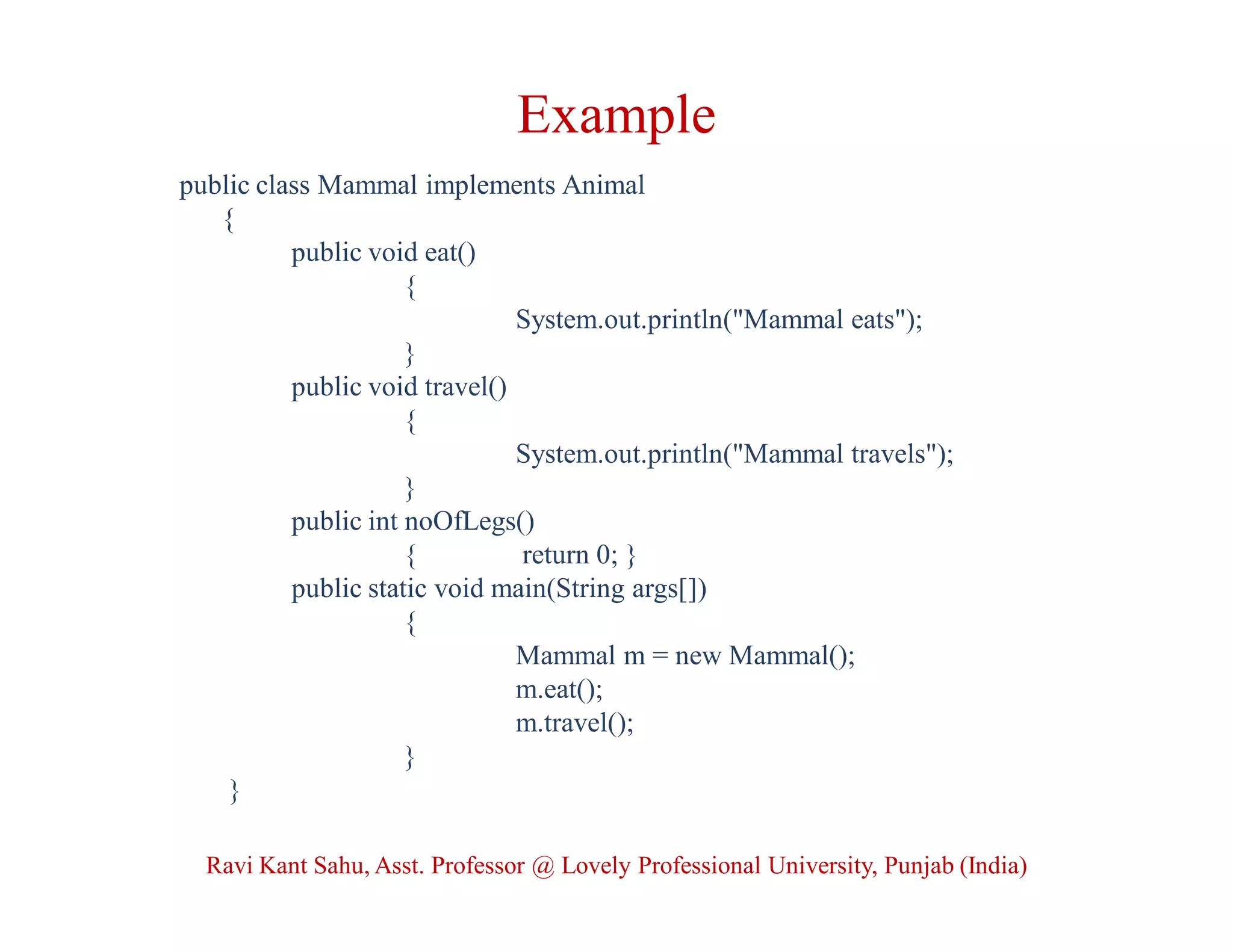 Example
public class Mammal implements Animal
{
public void eat()
{
System.out.println("Mammal eats");
}
public void travel()
{
System.out.println("Mammal travels");
}
public int noOfLegs()
{ return 0; }
public static void main(String args[])
{
Mammal m = new Mammal();
m.eat();
m.travel();
}
}
Ravi Kant Sahu, Asst. Professor @ Lovely Professional University, Punjab (India)
 