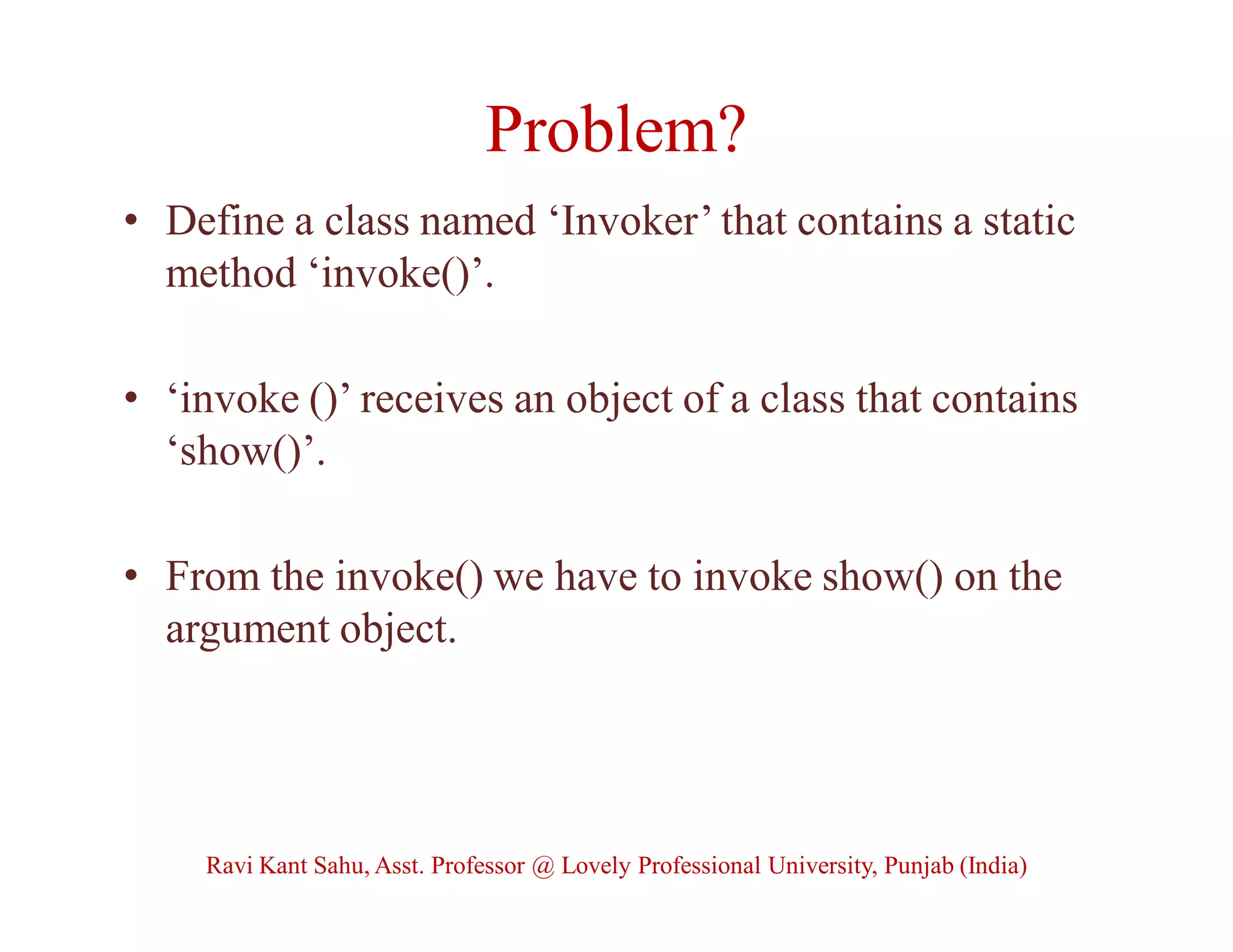Problem?
• Define a class named ‘Invoker’ that contains a static
method ‘invoke()’.
• ‘invoke ()’ receives an object of a class that contains
‘show()’.
• From the invoke() we have to invoke show() on the
argument object.
Ravi Kant Sahu, Asst. Professor @ Lovely Professional University, Punjab (India)
 