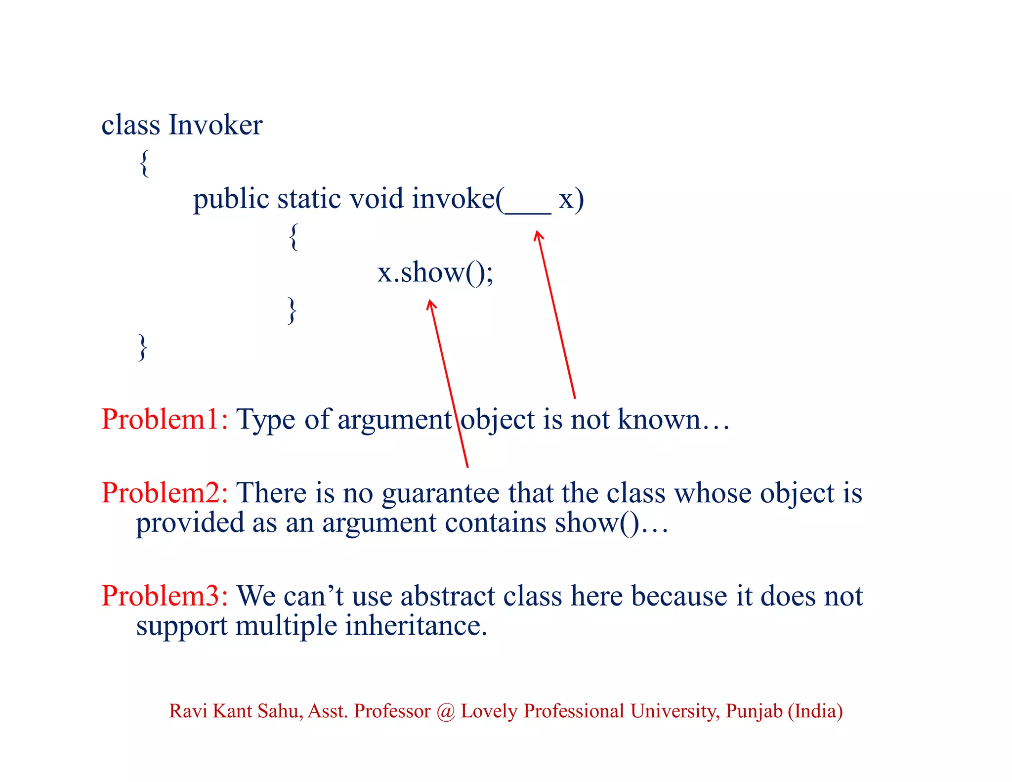 class Invoker
{
public static void invoke(___ x)
{
x.show();
}
}
Problem1: Type of argument object is not known…
Problem2: There is no guarantee that the class whose object is
provided as an argument contains show()…
Problem3: We can’t use abstract class here because it does not
support multiple inheritance.
Ravi Kant Sahu, Asst. Professor @ Lovely Professional University, Punjab (India)
 