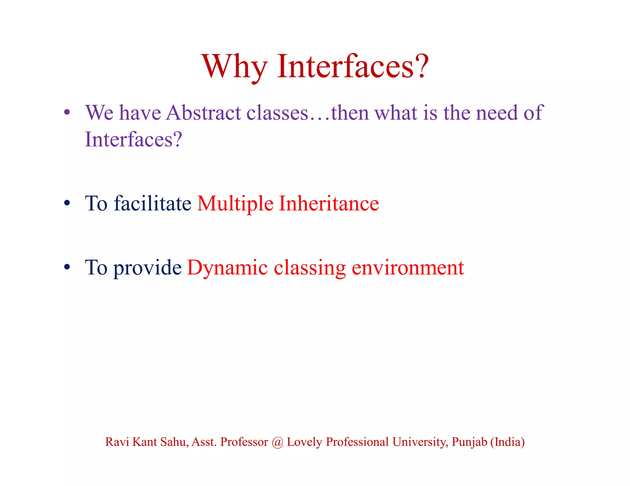 Why Interfaces?
• We have Abstract classes…then what is the need of
Interfaces?
• To facilitate Multiple Inheritance
• To provide Dynamic classing environment
Ravi Kant Sahu, Asst. Professor @ Lovely Professional University, Punjab (India)
 