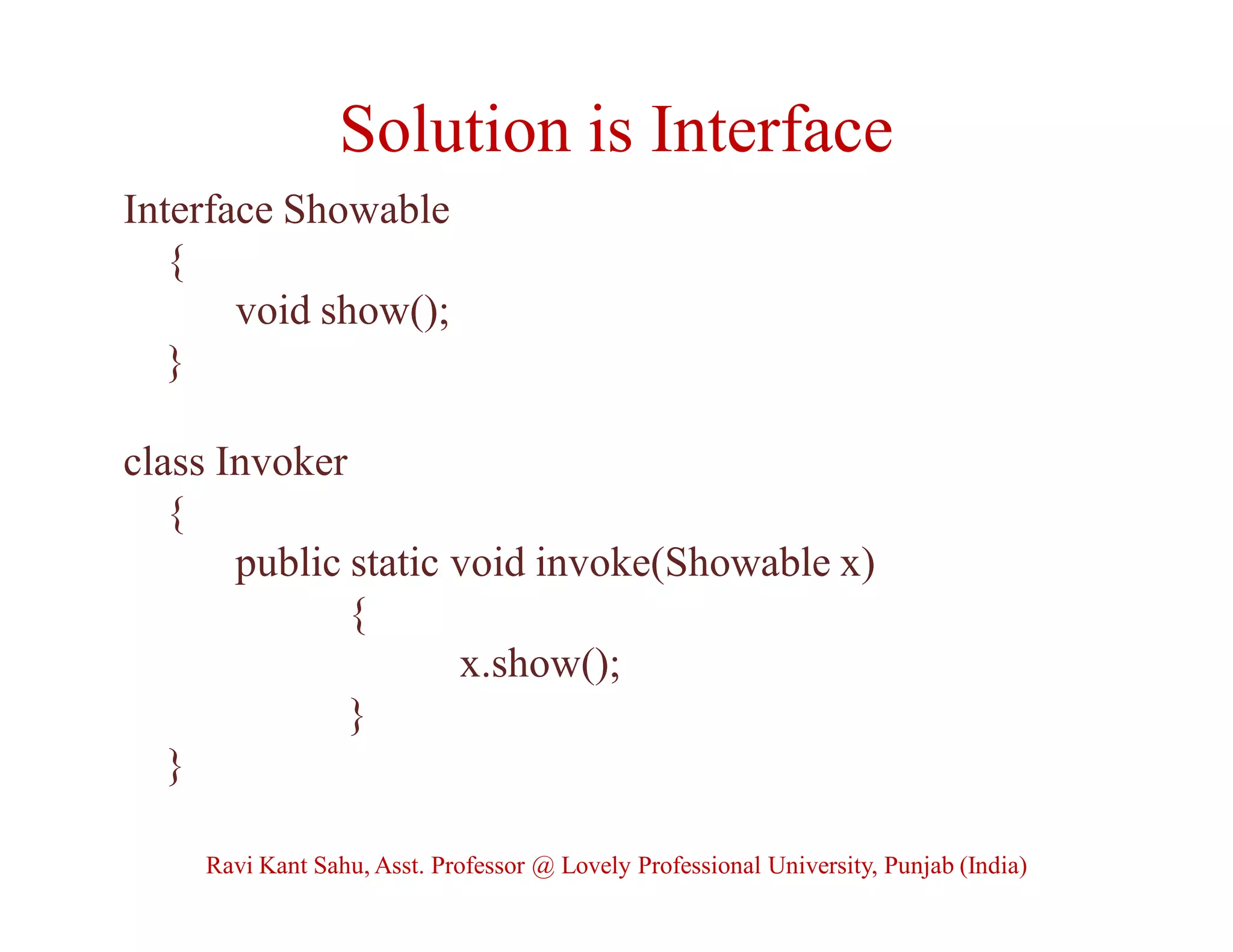 Solution is Interface
Interface Showable
{
void show();
}
class Invoker
{
public static void invoke(Showable x)
{
x.show();
}
}
Ravi Kant Sahu, Asst. Professor @ Lovely Professional University, Punjab (India)
 