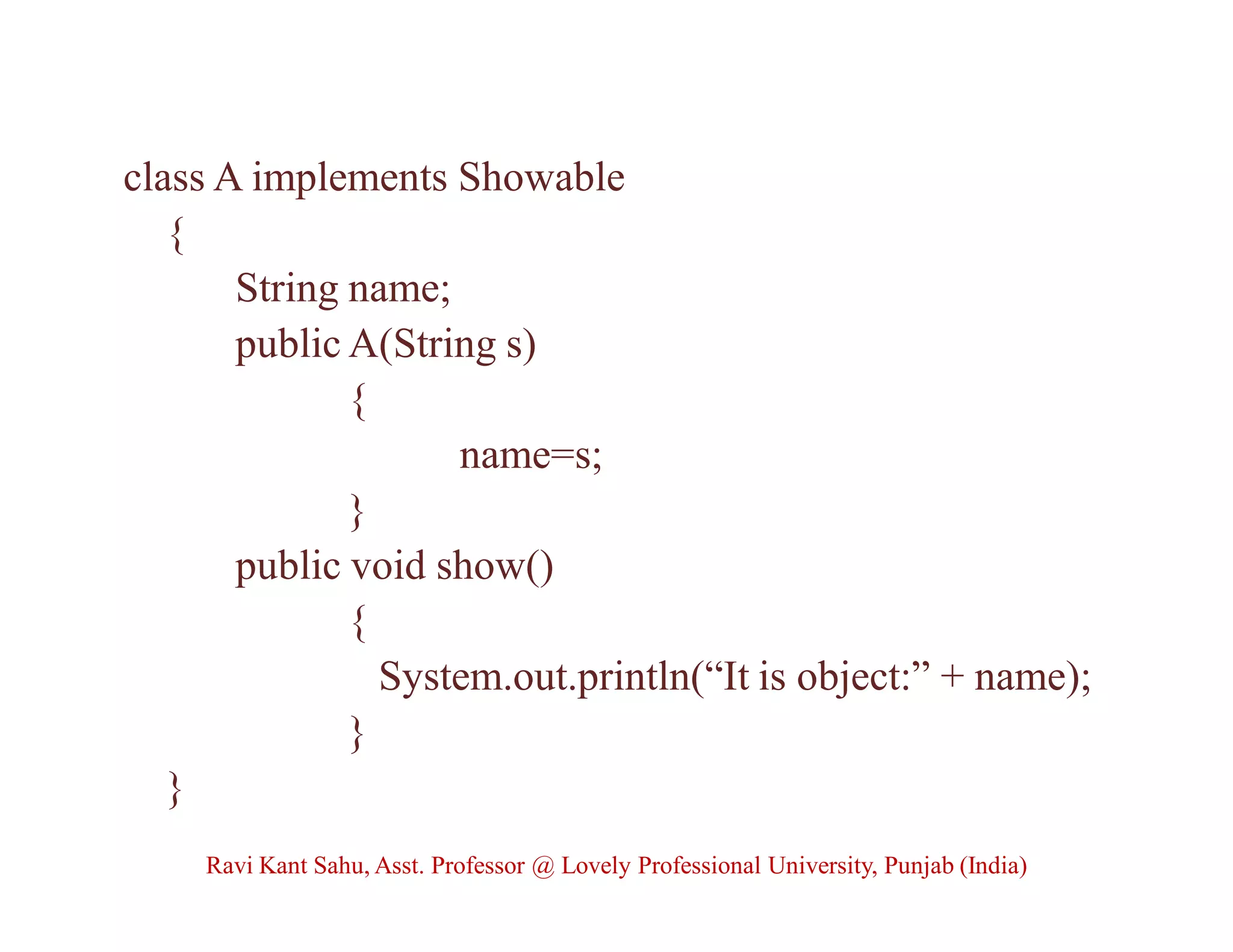 class A implements Showable
{
String name;
public A(String s)
{
name=s;
}
public void show()
{
System.out.println(“It is object:” + name);
}
}
Ravi Kant Sahu, Asst. Professor @ Lovely Professional University, Punjab (India)
 