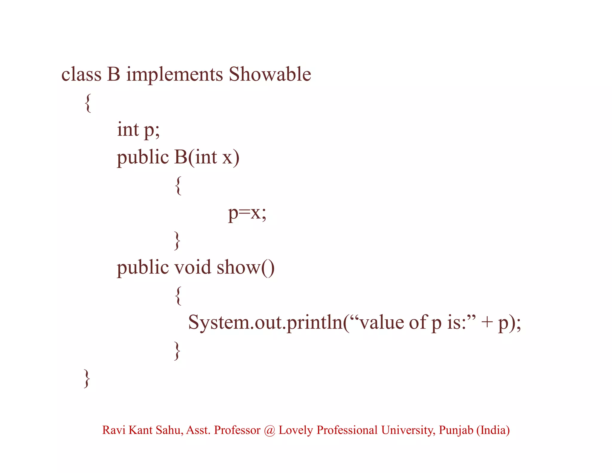 class B implements Showable
{
int p;
public B(int x)
{
p=x;
}
public void show()
{
System.out.println(“value of p is:” + p);
}
}
Ravi Kant Sahu, Asst. Professor @ Lovely Professional University, Punjab (India)
 