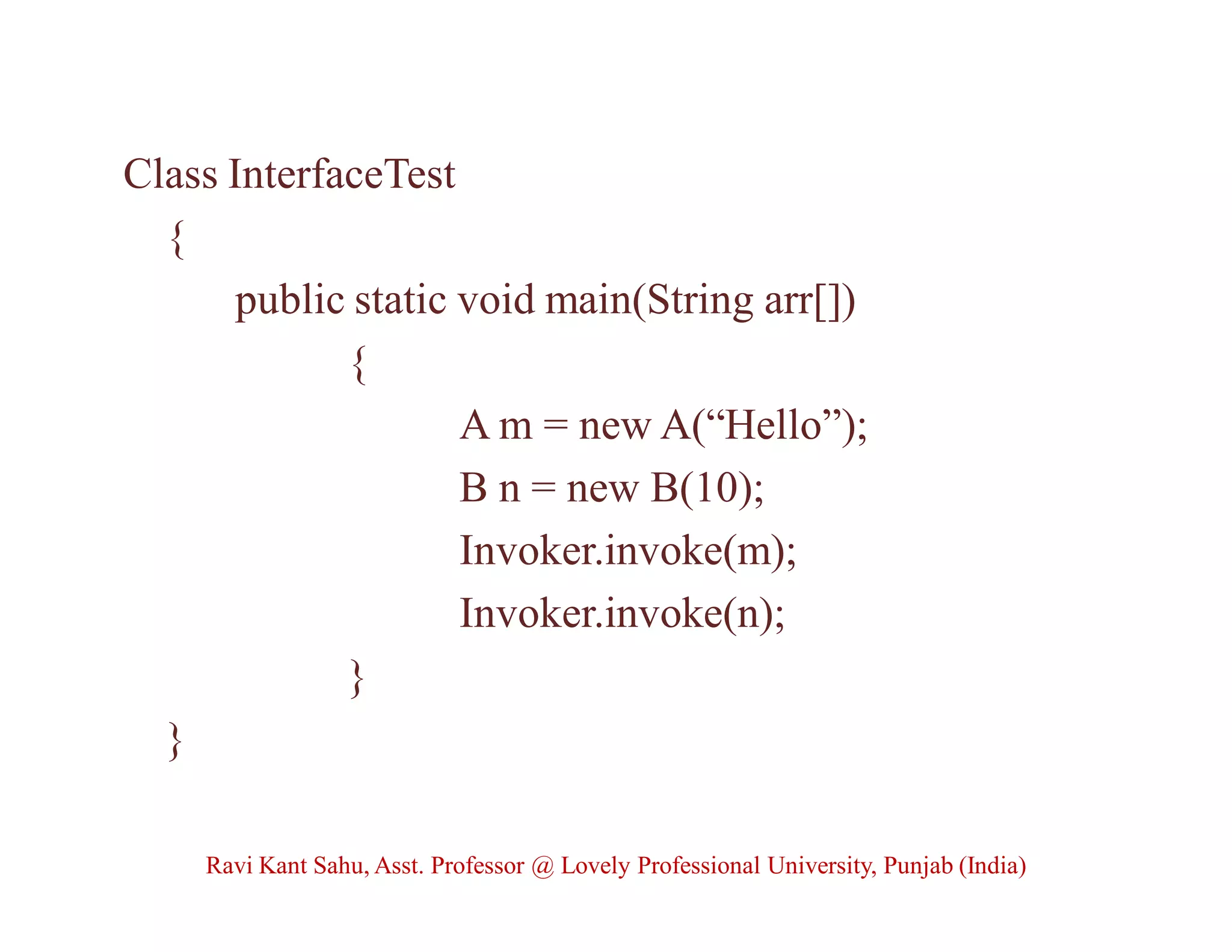 Class InterfaceTest
{
public static void main(String arr[])
{
A m = new A(“Hello”);
B n = new B(10);
Invoker.invoke(m);
Invoker.invoke(n);
}
}
Ravi Kant Sahu, Asst. Professor @ Lovely Professional University, Punjab (India)
 