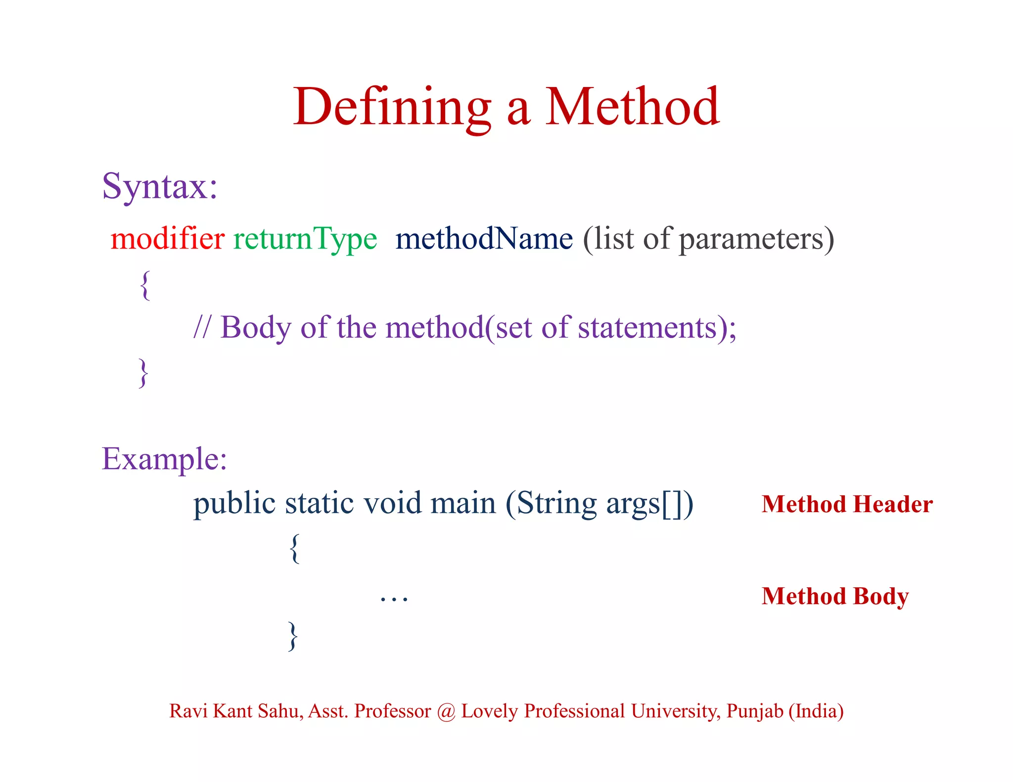 Defining a Method
Syntax:
modifier returnType methodName (list of parameters)
{
// Body of the method(set of statements);
}
Example:
public static void main (String args[])
{
…
}
Method Header
Method Body
Ravi Kant Sahu, Asst. Professor @ Lovely Professional University, Punjab (India)
 