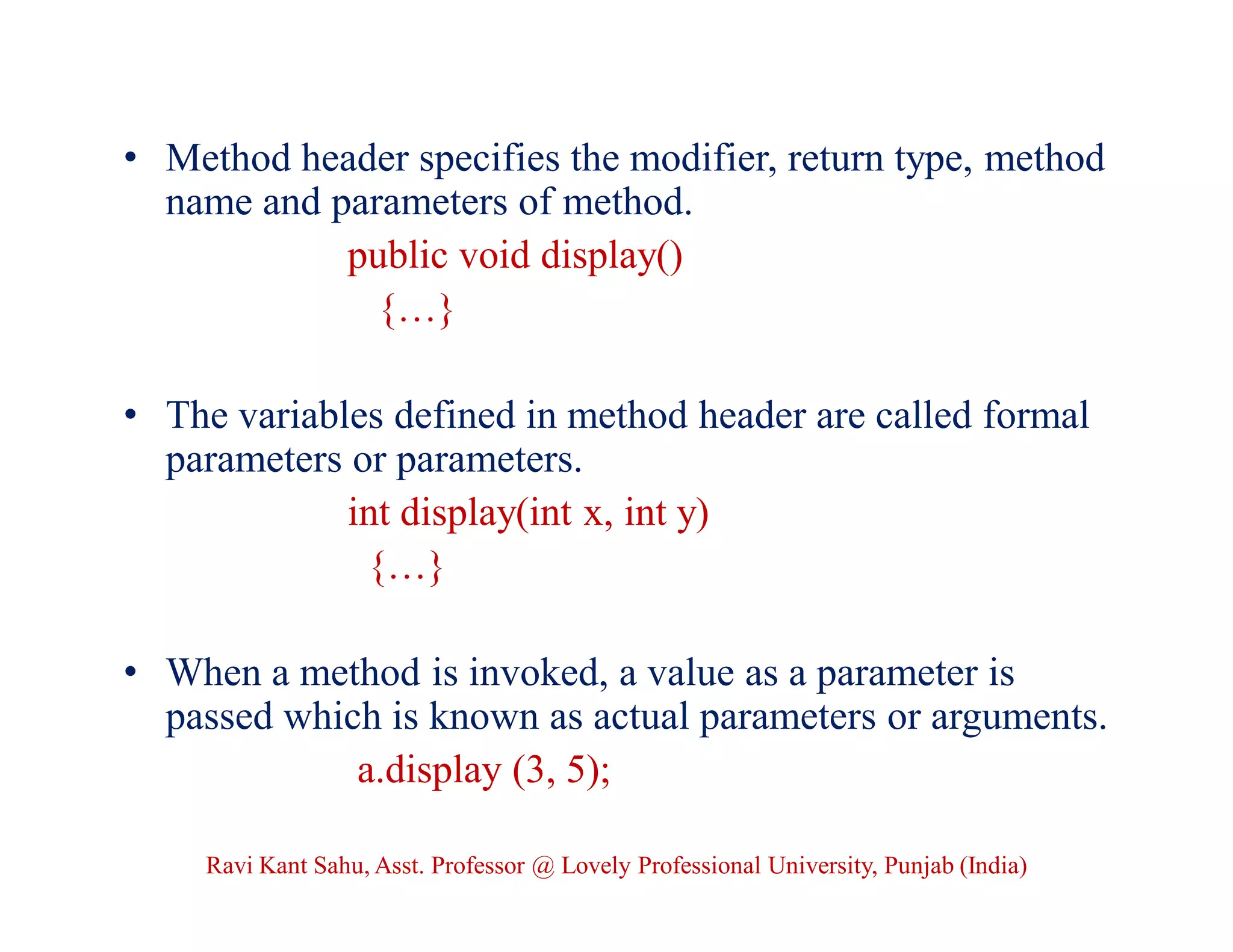 • Method header specifies the modifier, return type, method
name and parameters of method.
public void display()
{…}
• The variables defined in method header are called formal
parameters or parameters.
int display(int x, int y)
{…}
• When a method is invoked, a value as a parameter is
passed which is known as actual parameters or arguments.
a.display (3, 5);
Ravi Kant Sahu, Asst. Professor @ Lovely Professional University, Punjab (India)
 