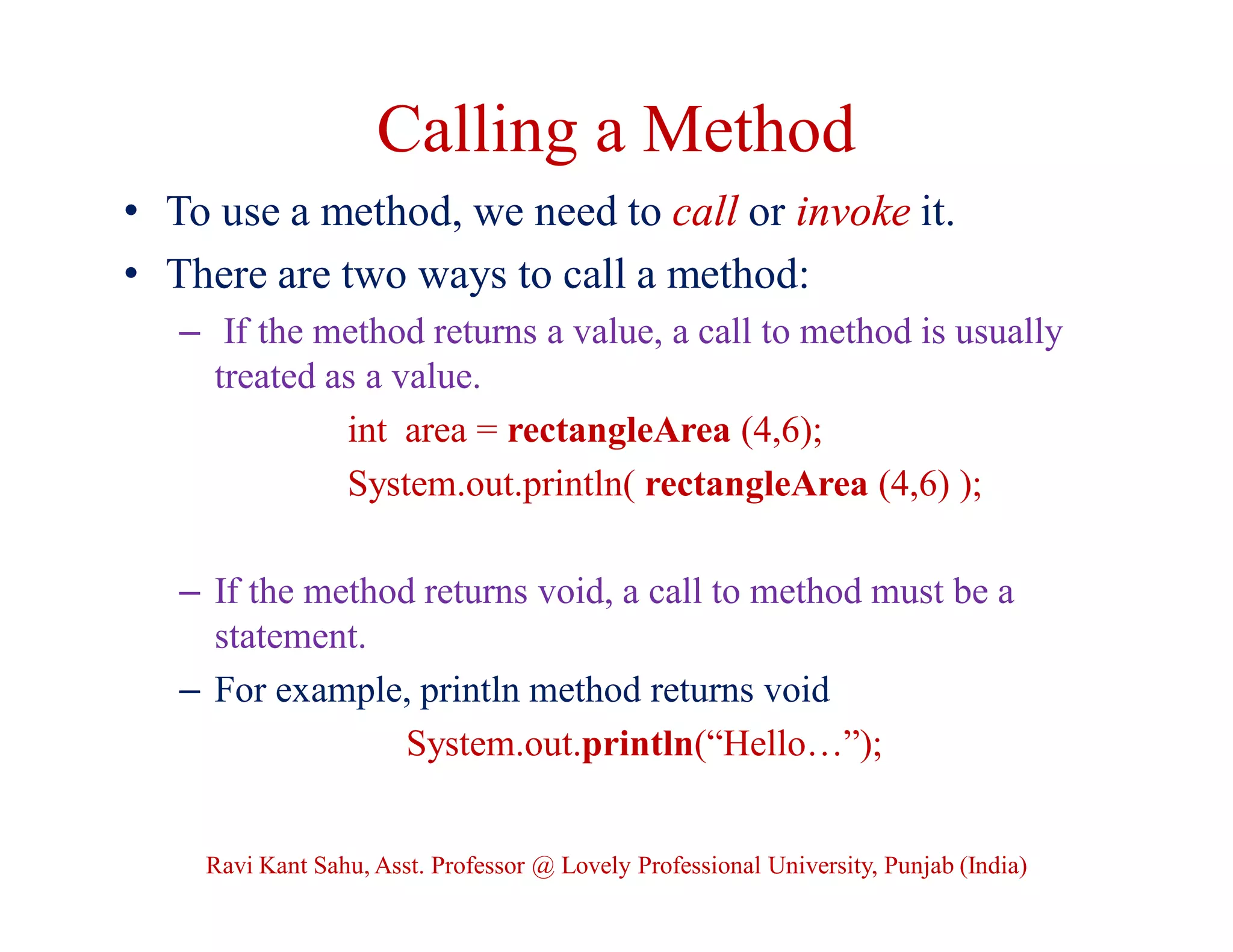 Calling a Method
• To use a method, we need to call or invoke it.
• There are two ways to call a method:
– If the method returns a value, a call to method is usually
treated as a value.
int area = rectangleArea (4,6);
System.out.println( rectangleArea (4,6) );
– If the method returns void, a call to method must be a
statement.
– For example, println method returns void
System.out.println(“Hello…”);
Ravi Kant Sahu, Asst. Professor @ Lovely Professional University, Punjab (India)
 