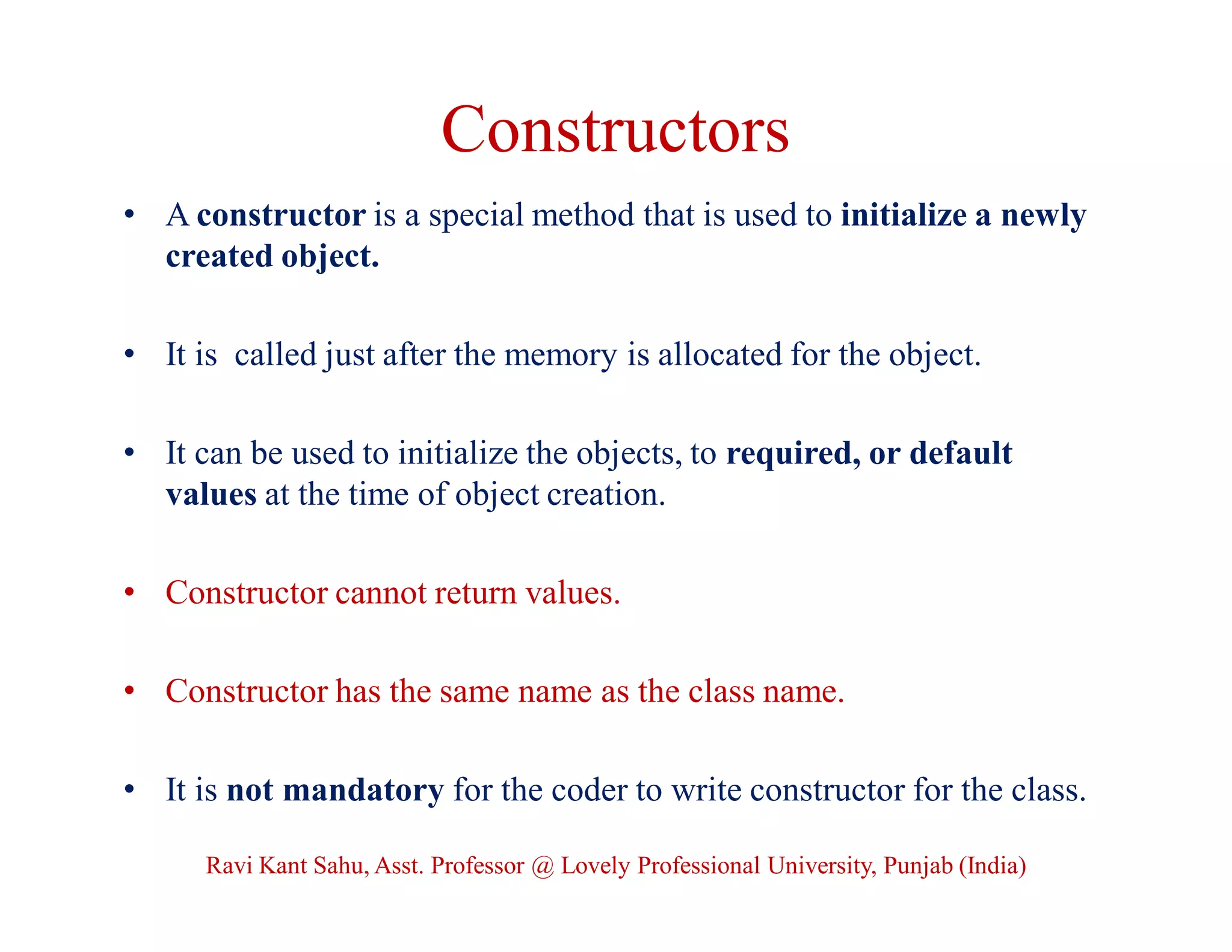 Constructors
• A constructor is a special method that is used to initialize a newly
created object.
• It is called just after the memory is allocated for the object.
• It can be used to initialize the objects, to required, or default
values at the time of object creation.
• Constructor cannot return values.
• Constructor has the same name as the class name.
• It is not mandatory for the coder to write constructor for the class.
Ravi Kant Sahu, Asst. Professor @ Lovely Professional University, Punjab (India)
 