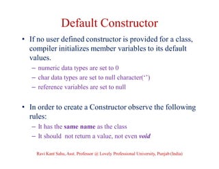 Default Constructor
• If no user defined constructor is provided for a class,
compiler initializes member variables to its default
values.
– numeric data types are set to 0
– char data types are set to null character(‘’)
– reference variables are set to null
• In order to create a Constructor observe the following
rules:
– It has the same name as the class
– It should not return a value, not even void
Ravi Kant Sahu, Asst. Professor @ Lovely Professional University, Punjab (India)
 