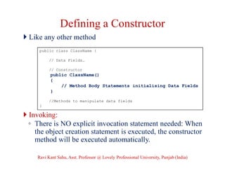 Defining a Constructor
 Like any other method
 Invoking:
◦ There is NO explicit invocation statement needed: When
the object creation statement is executed, the constructor
method will be executed automatically.
public class ClassName {
// Data Fields…
// Constructor
public ClassName()
{
// Method Body Statements initialising Data Fields
}
//Methods to manipulate data fields
}
Ravi Kant Sahu, Asst. Professor @ Lovely Professional University, Punjab (India)
 