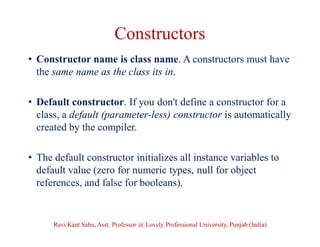 Constructors
• Constructor name is class name. A constructors must have
the same name as the class its in.
• Default constructor. If you don't define a constructor for a
class, a default (parameter-less) constructor is automatically
created by the compiler.
• The default constructor initializes all instance variables to
default value (zero for numeric types, null for object
references, and false for booleans).
Ravi Kant Sahu, Asst. Professor @ Lovely Professional University, Punjab (India)
 