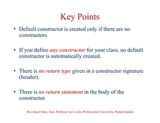 Key Points
• Default constructor is created only if there are no
constructors.
• If you define any constructor for your class, no default
constructor is automatically created.
• There is no return type given in a constructor signature
(header).
• There is no return statement in the body of the
constructor.
Ravi Kant Sahu, Asst. Professor @ Lovely Professional University, Punjab (India)
 