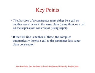 Key Points
• The first line of a constructor must either be a call on
another constructor in the same class (using this), or a call
on the super-class constructor (using super).
• If the first line is neither of these, the compiler
automatically inserts a call to the parameter-less super
class constructor.
Ravi Kant Sahu, Asst. Professor @ Lovely Professional University, Punjab (India)
 