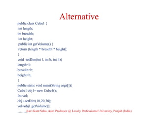 Alternative
public class Cube1 {
int length;
int breadth;
int height;
public int getVolume() {
return (length * breadth * height);
}
void setDim(int l, int b, int h){
length=l;
breadth=b;
height=h;
}
public static void main(String args[]){
Cube1 obj1= new Cube1();
Int vol;
obj1.setDim(10,20,30);
vol=obj1.getVolume();
………Ravi Kant Sahu, Asst. Professor @ Lovely Professional University, Punjab (India)
 