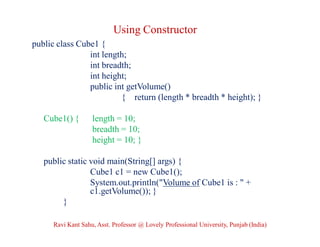 Using Constructor
public class Cube1 {
int length;
int breadth;
int height;
public int getVolume()
{ return (length * breadth * height); }
Cube1() { length = 10;
breadth = 10;
height = 10; }
public static void main(String[] args) {
Cube1 c1 = new Cube1();
System.out.println("Volume of Cube1 is : " +
c1.getVolume()); }
}
Ravi Kant Sahu, Asst. Professor @ Lovely Professional University, Punjab (India)
 