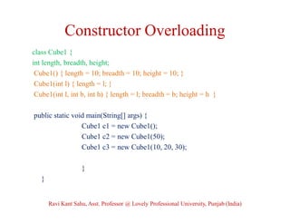 Constructor Overloading
class Cube1 {
int length, breadth, height;
Cube1() { length = 10; breadth = 10; height = 10; }
Cube1(int l) { length = l; }
Cube1(int l, int b, int h) { length = l; breadth = b; height = h }
public static void main(String[] args) {
Cube1 c1 = new Cube1();
Cube1 c2 = new Cube1(50);
Cube1 c3 = new Cube1(10, 20, 30);
}
}
Ravi Kant Sahu, Asst. Professor @ Lovely Professional University, Punjab (India)
 