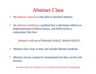Abstract Class
• An abstract class is a class that is declared abstract.
• An abstract method is a method that is declared without an
implementation (without braces, and followed by a
semicolon), like this:
abstract void moveTo(double deltaX, double deltaY);
• Abstract class may or may not include abstract methods.
• Abstract classes cannot be instantiated, but they can be sub-
classed.
Ravi Kant Sahu, Asst. Professor @ Lovely Professional University, Punjab (India)
 