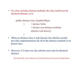 • If a class includes abstract methods, the class itself must be
declared abstract, as in:
public abstract class GraphicObject
{ // declare fields
// declare non-abstract methods
abstract void draw();
}
• When an abstract class is sub-classed, the subclass usually
provides implementations for all of the abstract methods in its
parent class.
• However, if it does not, the subclass must also be declared
abstract.
Ravi Kant Sahu, Asst. Professor @ Lovely Professional University, Punjab (India)
 