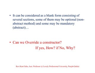 • It can be considered as a blank form consisting of
several sections, some of them may be optional (non-
abstract method) and some may be mandatory
(abstract)…
• Can we Override a constructor?
If yes, How? if No, Why?
Ravi Kant Sahu, Asst. Professor @ Lovely Professional University, Punjab (India)
 