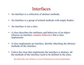 Interfaces
• An interface is a collection of abstract methods.
• An interface is a group of related methods with empty bodies.
• An interface is not a class.
• A class describes the attributes and behaviors of an object
whereas an interface contains behaviors that a class
implements.
• A class implements an interface, thereby inheriting the abstract
methods of the interface.
• Unless the class that implements the interface is abstract, all
the methods of the interface need to be defined in the class.
Ravi Kant Sahu, Asst. Professor @ Lovely Professional University, Punjab (India)
 