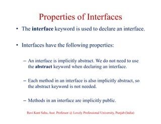 Properties of Interfaces
• The interface keyword is used to declare an interface.
• Interfaces have the following properties:
– An interface is implicitly abstract. We do not need to use
the abstract keyword when declaring an interface.
– Each method in an interface is also implicitly abstract, so
the abstract keyword is not needed.
– Methods in an interface are implicitly public.
Ravi Kant Sahu, Asst. Professor @ Lovely Professional University, Punjab (India)
 