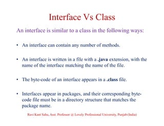 Interface Vs Class
An interface is similar to a class in the following ways:
• An interface can contain any number of methods.
• An interface is written in a file with a .java extension, with the
name of the interface matching the name of the file.
• The byte-code of an interface appears in a .class file.
• Interfaces appear in packages, and their corresponding byte-
code file must be in a directory structure that matches the
package name.
Ravi Kant Sahu, Asst. Professor @ Lovely Professional University, Punjab (India)
 