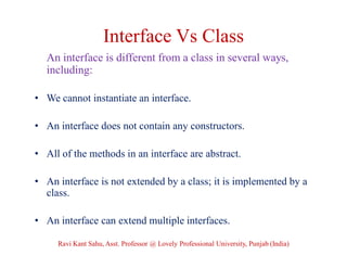 Interface Vs Class
An interface is different from a class in several ways,
including:
• We cannot instantiate an interface.
• An interface does not contain any constructors.
• All of the methods in an interface are abstract.
• An interface is not extended by a class; it is implemented by a
class.
• An interface can extend multiple interfaces.
Ravi Kant Sahu, Asst. Professor @ Lovely Professional University, Punjab (India)
 