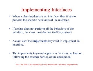 Implementing Interfaces
• When a class implements an interface, then it has to
perform the specific behaviors of the interface.
• If a class does not perform all the behaviors of the
interface, the class must declare itself as abstract.
• A class uses the implements keyword to implement an
interface.
• The implements keyword appears in the class declaration
following the extends portion of the declaration.
Ravi Kant Sahu, Asst. Professor @ Lovely Professional University, Punjab (India)
 
